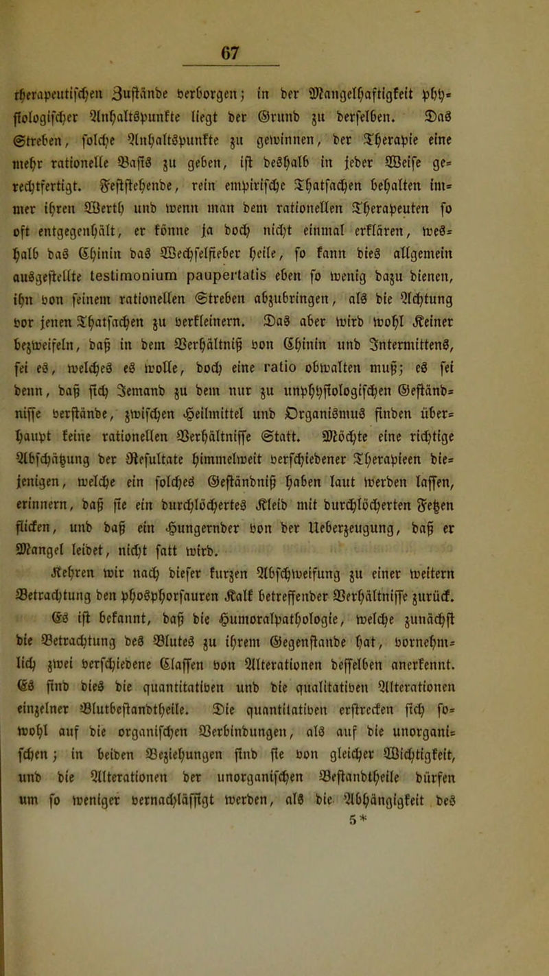 rlH-iMVt'utifdjen 3ufKinbe ber&orgen; in ber üftangelfjaftigfeit tylfy* ffologifcljer Qtnljaltöbunfte liegt ber ©runb jit berfelben. SDaö ©treten, fold^e Qlnbaltöbunfte ju gewinnen, ber $f;eratoie eine mefyr rationelle QJaflS ju geben, ifl bec3l)alb in feber SBeife ge= rechtfertigt, ^ejtfteb, enbe, rein emvirifdje $t)atfad)en behalten litt* mer it)ren 9I$ertf; unb wenn man bem rationellen ST;erabeuten fo oft entgegenhält, er tonne ja bod) nic^t einmal erflären, we8= t;alb baä (Sljinin baä 2Öect)felfteber f;eile, fo fann bteS allgemein auägeftellte teslimom'um paupertalis eben fo Wenig baju biencn, ibn bon feinem rationellen (Streben abzubringen, alö bie 5lcr)turtg bor jenen $t)atfacr/en ju berfleinern. 35a3 aber Wirb Wof)l deiner bezweifeln, baf in bem 93erl)altnif? bon Chinin unb SntermittenS, fei eö, ivelc^eä eä wolle, bodj eine ratio obwalten mu§; e3 fei beim, bap ftd} Semanb ju bem nur ju unbljtyflologifcljen ©efianb* niffe berftänbe, jwifcfyen Heilmittel unb Organiömuä finben über= Ijaubt feine rationellen SSerfjältniffe «Statt. 2Jc6d)te eine richtige 5lbfct)äeung ber SRefultate himmelweit berfcfyiebener $(;erabieen bie= ienigen, welche ein fo!cf)eö ©eftänbnifj f;a6en laut werben laffen, erinnern, bajj fte ein burd)locJ)erte3 Äleib mit burct)Iöcr)erten 5e|en flicfen, unb ba§ ein ^ungernber bon ber Ueberjeugung, bafi er SDtangel leibet, nidjt fatt wirb. Jtetjren roir nad) biefer furjen QlbfdjWeifung ju einer weitem Betrachtung ben ül;oöpl;orfauren Äalf betreffettber 93ert;ältniffe jurücf. (£3 ifi befannt, bafj bie £umorafyatl)ologie, meiere junäer/ft bie Betrachtung be3 BluteS ju if;rem ©egenftanbe bat, bornehm- lieh jtoei berfcfyiebene Staffen bon Operationen bcffelben anerfennt. (&i ftnb bieä bie qnantitatiben unb bie qualitatiben Qllterationen einzelner Blutbcftanbtbeile. 3)ie quantilatiben erftreefen ftcfy fo= root)l auf bie organifdjen Berbinbungen, alö auf bie unorgani= fdjen; in beiben Begehungen ftnb fte bon gleicher SBichtigfeit, unb bie Qllterationen ber unorganifcr)en Befranbtt;eile bürfen um fo weniger bernacv/läfftgt werben, als bie Qlbfyängigfeit be8