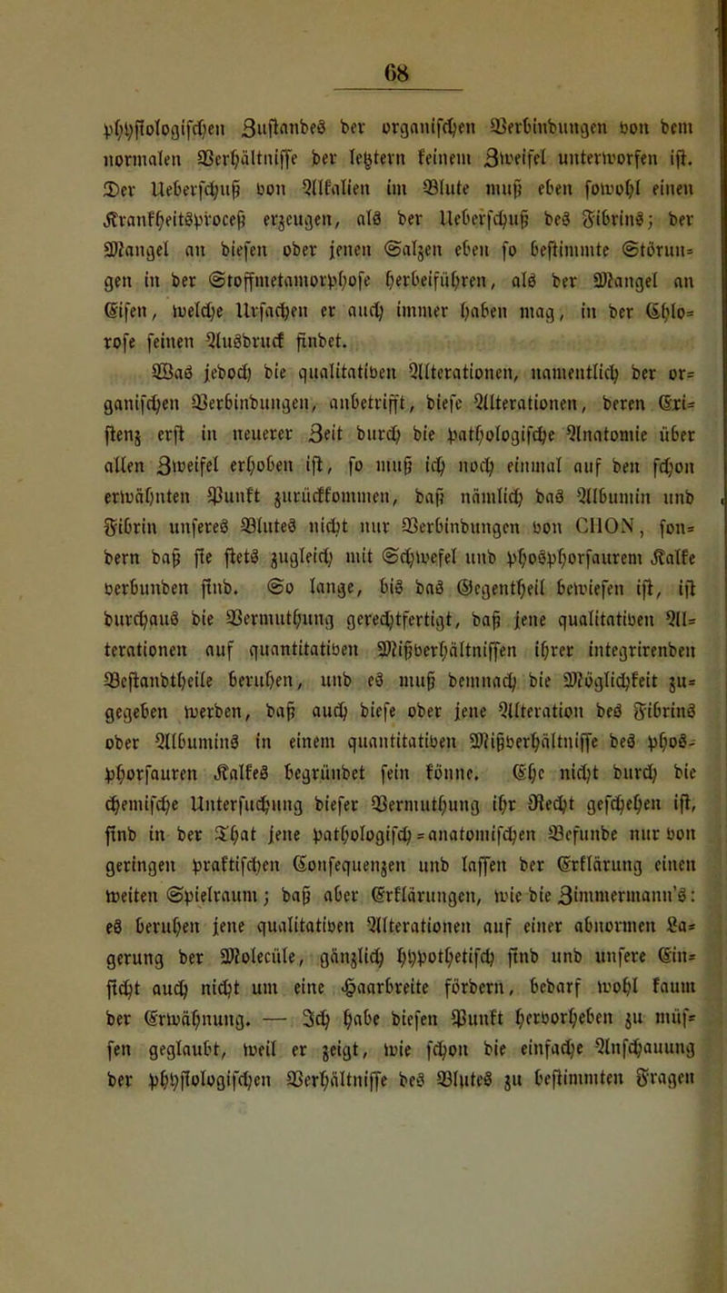 f>8 Vfytyffologifdjen 3»fifl,,kf3 tfV organifchen USerbiubungcn bon bcm normalen S3erhältntjfe per ledern feinem $tofffel unterworfen ifr. 2)er Ueberfchufi bon Alfalien im 33lute mufj efefll fowol)l einen Äranffjeitäprocef? erzeugen, alä ber ileberfchuj? be3 ftibrinö; ber Langel an biefen ober jenen ©aljen eben fo beftimmte @toruu= gen in ber (Stoffmetamotbbofe herbeiführen, alö ber Langel an (Sifen, toeldje Urfachen er auch immer haben mag, in ber (ible-= rofe feinen AuSbrucf finbet. 2Baö jebod) bie qualitatiben Qllterationen, namentlich ber or= ganifct;en 93erbinbungen, anbetrifft, biefc Alterationen, beren CSri= ftenj crjt in neuerer 3eit burd) bie pathologifche Anatomie über allen 3>i?eifel erhoben tfl, fo nui§ id) noch einmal auf ben fd;on erwähnten $unft jurütff'omnicn, baf} nämlich baS Albumin unb Sibrin uufereö 33lute3 nicbt mir 33erbinbungcn bon CUUN, fon= bern baß fle fietS jugleid; mit @d;Wefet nnb !pt)o3bhorfaurem ^alfe bertumben ftnb. @o lange, big baö ©cgentheil bewiefen i|l, ifl burchauö bie äSermutfumg gerechtfertigt, baji jene qualitatiben AU terationen auf quantitatiben 3)(ipberf;ältniffen ihrer integrirenben SBeftanbtheile beruhen, unb eö mujj bemnach bie aJtoglidjfeit ju» gegeben Werben, baß auch biefe ober jene Alteration beS 8ribrin3 ober Albuminä in einem quantitatiben 3)?i§berhältniffe beö vhoö- ^horfauren JtalfeS begrüubct fein tonne. ©he nicht burd) bie chemifche Unterfuchung biefer $ernutti)uug it)r Stecht gefchehen ift, ftnb in ber Zfyat jene patl)oIogifch = anatomifchen !Q3efunbe nur bon geringen torafttfdxn ßonfequenjen unb laffeii ber SrHärung einen Weiten Spielraum ; ba§ aber Gfrflärungen, tote bie 3immermann'ö: eS beruhen jene qualitatiben Alterationen auf einer abnormen Sa* gerung ber 9Jfotecüle, ganglich hh^othetifch ftnb unb unfere 6iri* ficht auch nicht um eine Haarbreite fbrbern, bebarf Wohl faum ber ^rmähnung. — 3d; ^cibe biefen $uuft hcrborljeben $u nüif* fen geglaubt, weil er geigt, wie fchon bie einfache Anfchauung ber l>^jIoIoßtfd)en 33erhältni(ye beet Q3IitteS ju tcftinimten [fragen