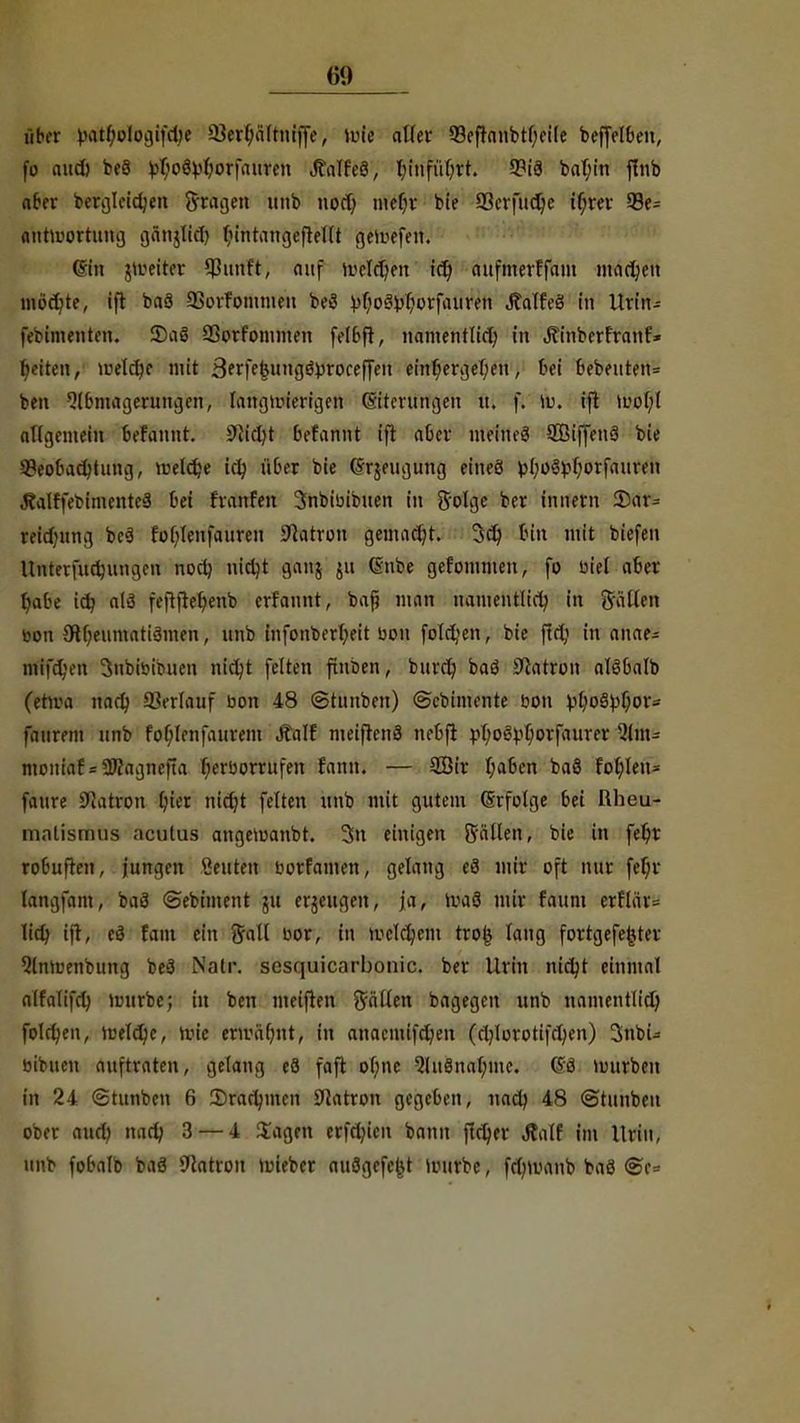 über vatl;ologifd)e 23erlja(tniffe, wie aller Q3eftanbtl)ei[e bejfel&en, fo aud) beö ^oSMorfauren JtalfeS, l;infuf;rt. 9?i9 bal;in ffnb aber bergleidjen fragen tmb nod) mer)r bie 33erfud)e if;rev 93e= antwortung gänjlid) In'ntangeftellt gewefen. (Sin jweiter $unft, auf welchen id) aufmerffatn machen inoct;te, ift baä QSorfommeu beö ^o8j$otfai!$H JWfeä in Urin- febimenten. S)a3 Sßorfonunen felBft, namentlid; in Äinberfranf» betten, Ji^etctjc mit Sftfe&nngöproreffen einr)ergel;eu, toi 6ebeuten= ben Slbmagerungen, langwierigen (Siterungen it. f. W. ift Wol;l allgemein befannt. 9Jid)t befannt ift aber meines SBiffenä bie 5?eobad)tung, weldje iclj über bie (Frjeugung etneö pl;o8frfjorfaureu J?alffebimente3 bei fvanfen 3nbibibuen in Solge bor innorn 35ar= reidntng be3 rof;Ienfauren Patron gemacht. 3dj Inn mit biefen Unterfudjungen nod) uidjt ganj ju Gnbe gofommen, fo biel aber t)abe id? a(3 feftjter)enb erfannt, baß man namentlid? in Sailen bon 3Rf;eumati3men, unb infonberfyeit bon folgen, bie ftd; in anae- mifd;en Snbibibuen ni^t feiton finben, burd? baö Patron alSbalb (etwa nad) SSerlauf bon 48 ©tunben) ©ebtmente bon ^ßo§^f;ov- fattrom unb fol;lenfaurem Äalf metftenS nebfi ftl;oev0orfaurer \'lm-- mouiaf = SWagnefta r)erborrufen fann. — 9Bir t)a6en baö fohlen* faure ÜJiatron fyier nidjt feiten unb mit gutem (Erfolge bei Rheu- malismus acutus angemanbt. 3n einigen Süllen» bie in febr rofcuften, jungen «outen borfamen, gelang cä mir oft nur fer)r langfam, baä ©ebtment 511 erzeugen, ja, Wa3 mir faum erflär= lid) ift, e3 fam ein Sali bor, in welchem trofc lang fortgefefctev ^Imuenbung boä Natr. sesquicarbonic. ber Urin nidjt einmal alfalifd) würbe; in ben meifton fallen bagegen unb namentlid) folgen, iretdjc, töte efttftt)nt> in anacmifd)en (d)lototifd;en) 3nbU bibuen auftraten, gelang o3 faft ol;ne Qlu8nal;me. @3 würben in 24 ©tunbon 6 35radnnen SHatron gegeben, uacb 48 ©tunbon ober aud) nad; 3 — 4 Sagen erfdjien bann jtd)er Äalf im Urin, unb fobalb baä Statron wieber auögcfc^t Würbe, fdnimnb baö <se=