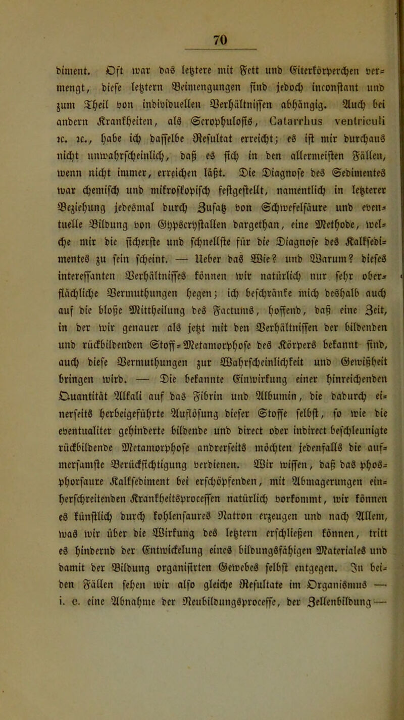 m biment. Oft war baS leitete mit grctt unb (fritertorperdjen ber= metigt, biefe ledern Beimengungen ftnb jebod) inconflant unb jum $l)eil oon inbibibuellen 93erl)ültni|fen abhängig. 2lud? bei anbern «ftranf^eiten, alä (Scro^uloftö, Catarrlms ventriculi je. n\, Ijabe ify baffe!6e Sftefultat erreicht; e8 ift mir burdjauS nid?t untr'afyrfdjemlid), bafi e3 ftcb, in ben allermeiften fällen, menn nidjt immer, erreidjen lä&t. 2)ie £)iagnofe beö (Sebimenteo mar c^emif^ unb mifroff'obifd) feflgeftellt, namentlid) in lefcterer üßejieljung jebestnal burd) 3u|«| öon @d;tt)cfelfäure unb eben* tuelle 93ilbung bon ®tyi)öcrtyftallen bargetfian, eine 2Jfetl)obe, wcU d)e mir bie ftdjerfie unb fdniellfte für bie Diagnofe beä Äalffebi= menteö ju fein fd?eint. — lieber ba§ Söte? unb 5Barum? biefeä intereffanten 93erl;ältniffe3 fonnen un'r natürlid) nur fef)r ober* fIäd)Tid>e 33ermutf;ungen liegen; id) befcfyränfe mid? bc3l)alb audj auf bic blofje 5J?ittl)eilung beä S^ctutnä, t)offenb, ba§ eine j$dt, in ber mir genauer alö je£t mit ben Sßertjältniffen ber (ülbenben unb rürfbilbenbcn (Stoff =-Dletamorfctjofe beä Äörfcerö betannt ftnb, aud) biefe 93ermutl;ungen jur ffia(jrfd>einlid;feit unb ©emifjbeit bringen mirb. — 2)ie befannte Q-inmirfttng einer l)inreid)enben Duantitat Qllfali auf baä Fibrin unb Qllbumin, bie baburd; et» nerfeitS herbeigeführte Qluflofung biefer Stoffe felbfl, fo mie bie ebentualiter geljinberte bitbenbe unb birect ober inbirect befdjleiinigte rüdbilbenbe 2)?etamorbt;ofe anbrerfcitö möchten {ebenfalls bie auf= merfumfie 99erüdftd)tigttng berbienett. Sffiir miffen, ba§ baö ibfjoö- fc(;orfaure Jtalffebiment bei erfcfyöpfenben, mit Abmagerungen ein= l)erfcr)reitenbett Jtranfbeitöproceffen natürlid} borfommt, wir fönncn e3 fünftlid) burd) fol;lenfaure8 üftatrott erzeugen unb nadj Willem, maä mir über bie SBirfung beö lefctern erfd)lie§ett fönnen, tritt eS fyinbernb ber (Sntnnrfelung eittcä bilbungöfäf)igen SWaterialeS unb bamit ber 99ilbung organifirten ©elcebeö felbfl entgegen. 3ri bei- ben fällen fel)en mir olfo gleite Otefultate im Drgantönutö —■ i. c. eine 2lbnal;tue ber 9^eubilßungöm-oceffe, ber 3?lfrbilbung—