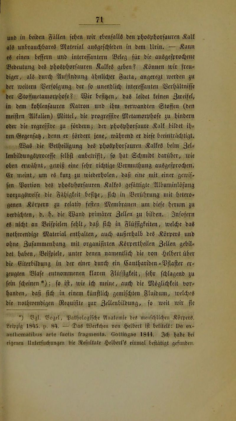 unb in Seiben Sailen fcl)en U>ir ebenfalls ben V^oS^rjürfauiett Mail als unSraiidjbareä Material auägefdjieben in bem Urin. — Äann tS einen Seffern unb interejfantern 5kleg für bie auägefvrodjene Sebeutung beä pljoövtjorfauren jtajfeg geben? können »vir freu= biger, als burd) 3lufftnbting aSnlid)er Sacra, angeregt werben ju ber weitem Verfolgung ber fo unenblid) intereffanteu a$erl)ältniffe ber @toffmetamorv()ofe ? QBir befi^en, baö leibet feinen 3»?eifel, in bem fot)lenfauren Patron unb il)in berwanbten Stoffen (ben meiften ^Italien) Littel, bie progreffibe 2J?etamorpl)ofe ju l)inbern ober bie regreffibe ju förbern; ber £f;oöpi)orfaure Jtalt bilbet il;= ren@egenfa§, benu er förbert jene, mäl)renb er biefe beeinträchtigt. 2Baö bie 33ett)eiligung beä i)i)oöpi)orfauren Jtalfeö Seim ßeU IenSilbungSproceffe felbfi an&etrifft, fo t;at ©djmibt barüScr, wie oben erwät)nt, gewifj eine fet)r richtige &krmutl)ung auägefprodjen. (Sr meint, um cö furj ju miebert)olen, ba§ eine mit einer gewif» fen Portion beä ^S^V^orfauren Äalfeö gefättigte Qllbuminlöfung bor&ugäweife bie 8äl)igfeit Sefifce, ftdj in 23erii()ning mit betero* genen Äörpern ju rclatib feften 2ßembranen um biefe l)erum ju öerbirtjten, b. t). bie £Banb primärer ßellen ju Silben. Snfofern es? nidjt an Seifm'elen fe(;lt, bajj ftcX? in Slüfftgfeiten, Weld)e baä notbwenbige Material enthalten, aud) au£jert)aIS beä Äörperä unb obne 3ufammenl)ang mit organiftrten Jiörpertbeilen Sälen geSil= bet Ijaben, 93eifpiele, unter benen namentlid) bie oon .£>eI6ert über bie (Siterbilbung in ber einer burd) ein ©antt) ariben * $flafter er? jeugten 23lafe entnommenen Haren ftlüfjtgfeit, fet;r fcfylagenb ju fein fdjeinen*); fo ift, wie id) meine, aud) bie SKöglidjfcit bor= fyanben, bafi ftd) in einem fünft lid) gemifd)ten Sluibum, weldjeö bie notl)wenbigen CRequiftte jur ßdlcnbübung, fo Weit wir ftc *) Böget, ^atfjoloaifcbe 9litatomie beö mcnfd/lirfjeii .Rövpcvd. &f}>jffl 18'I5. p. SU. — £>aö 90erfctjeu »on Velbert ift betitelt: De ex- anlhcmalibns arte factis fragmenta. Gotlingae 1844. 3d) fjabc bei eigenen tluterfiirfningeu bie JKefultate Velbert'« einmal bejtätigt gcfuubeii.