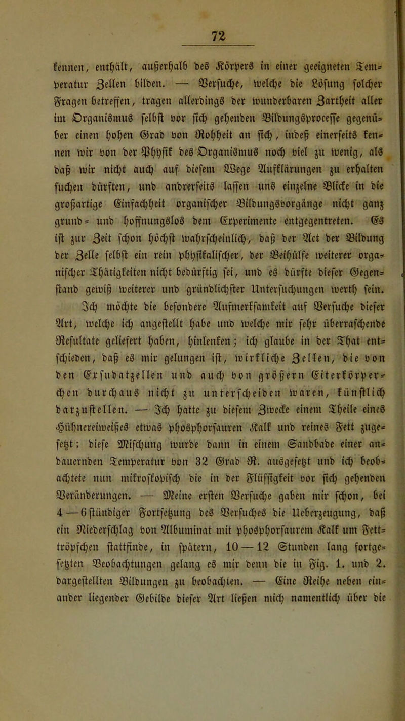 Binnen, enteilt, außerhalb beö .ftörperä in einer geeigneten $em* fceratuv ß(Um bilben. — 93erfud)e, tueldje bie £öfung foldjer fragen betreffen, tragen allerbingS ber iiutnberbaren 3<<ttl;eit aller im Organismus felbfi bor jtdj getjenben 93ilbungö>roceffe gegenü= 6er einen l)ol)en ©rab bon Oiof^eit an ftd), iubeß einerfeitö fen* nen mir bon ber ^f;^ftf beö DrganiSmuS nod) biel ju »wenig, als baß roir nitüjt audj auf bicfem SBcge Qlnff'larungen ju erhalten filmen biirften, unb anbrerfeitö laffen unö einzelne SSlicfe in bie großartige (Sinfacfyfyeit organifc^er 23ilbungSborgänge nidjt ganj grunb= unb l)offnung3toö beut (gjtyerimente entgegentreten. (§3 ift jur ßeit fdjon l;öcj;ft it)a(;rfd)einlict), baß ber Qlct ber 93ilbung ber Belle felbft ein rein bf)i;f!falifrf)er, ber Beihilfe weiterer orga* nifctjer $f;atigfciten nid)t bebürftig fei, unb eS bürfte biefer ©egen= fianb getoiß Weiterer unb gvünbltchfter Unterfudningen loertl) fein. 3$ mochte bie befonbere Qlufmerffamf'eit auf 93erfucr/e biefer Qltt; melclje ict; angeheilt l;abe unb meiere mir fel;r überrafd)cnbe Olefultate geliefert 6,aben, l;inlenfen; ict; glaube in ber $f;at ent* fetyieben, baß eS mir gelungen ift, ibirflicke 3 eilen, bie bon ben (fxfubatjellen unb auch bon größern (Siterförver- d)en burct/auS nicht gu unterfdjeiben ivaren, fünjrlict) barjujrellen. — 3d) fyatte ju bicfem j§fta& einem %i)HU eines .§übnereitt>eißeä ettoaS phoSphorfaurcn Ättlf unb reines ftett juge= fe£t; biefe SDfifctntng uutrbe bann in einem ©anbbabe einer an= bauernben $em!peratur bon 32 ©rab Ot. auSgefejjt unb ict) btf&* artete nun mifroffofcifct/ bie in ber Jlüfftgfeit bor fiel} ger)enben 93eränberungen. — Steine erfreu 23erfuc^e gaben mir fefc/on, bei 4 — 6fiünbiger ftortfejMing beS 33erfucheS bie Ucbergeugung, baß ein 9lieberfcr/Iag bon Qllbuminat mit vl;o3bl)orfaurem Jlalf um 8ett= tropften ftattfinbe, in fytitern, 10 —12 Stunben lang fortge= festen Beobachtungen gelang cS mir benn bie in Big. 1. unb 2. bargeftellten Silbungen ju beobachten. — (Sine 9ieil;e neben eiii= auber liegenber ©clulbe biefer 9M ließen mid; namentlich über bie