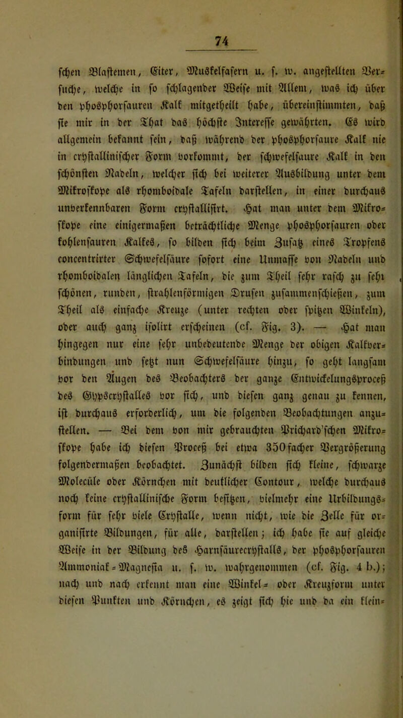 frfjen 23(aftemen, (Siter, ÜWuSfelfafern u. f. \v. angefüllten fQ&* fnrt;e, »Deiche in fo fchlagenber SEßeife mit QlUem, ums ich über ben ^^og^ovfauren Äalf mitgeteilt habe, übereinftimmten, ba{j fle mir in ber Zi)at baä I)od)fie 3ntcrefle gemährten. (§3 mirb allgemein befannt fein, bafj mährenb ber ^hoßphorfaure Äalf nie in crfyflaUinifcher gorm borfommt, ber fchmefetfaurc Jtalf in ben fctjönfleu Nabeln, Welcher ftch bei meitcrer 9lu3bilbung unter bem Sßifroffope als rhomboibale tafeln barftellen, in einer burchauä unberfennbaren $orm crhftalliftrt. £at man unter fem 2fiifro= ffofce eine einigermaßen beträchtliche Spenge ;u;o£tyhorfauren ober fohlenfauren Äalfeä, fo bilben ftch beim Bufajj «neS $ro})fen3 roncentrirtcr ©chmefelfäure fofort eine Unmaffe bon Nabeln unb rb,omboibalen länglichen Jafeln, bie jum tyeil fe^r rafd) jtt fcf;t fd)önen, runben, {hakenförmigen 5)rufen jufammenfchiefjen, jum S'heil alä einfache Äreuje (unter rechten ober fpifcen 5Öinleln), ober auch 9anS i\oüxt erfcheinen (cf. gig. 3). — ^at man hingegen nur eine \d}t uubebeutenbe Sföenge ber obigen j?alr\\T= binbungen unb fe|t nun ©chmefelfäure lunju, fo geht langfain bor ben Qlugen beS Beobachters ber gange (gntiuirfelungctyrocetf beS ®l)p3crhftalle3 bor ftch, unb biefen ganj genau jit fennen, ift burchauö erforberlich, um bie folgenben Beobachtungen anju= ftetten. — Bei bem bon mir gebrauchten $richarb'fchen 9JJifro= ffofce ^a6c ich biefen Broce§ bei etma 350facher Bergröfjerung folgenbermafien beobachtet. Bunächft bilben ftd) Heine, fchmarje SWolecüle ober Börnchen mit beutlicher Gontour, meldte burchaud noch feine crhft allin ifche gönn bejtfccn, bielmehr eine Urbilbungö- form für fef;r biele ßrhfiatle, menn nicht, wie bie ßdh für or- ganiftrte Bildungen, für alle, barftellen j ich Hbc ftc auf gleiche SEßeife in ber Bilbung be§ «£>arnfäurecrhftall3, ber ^hoöphorfauren ■ilmmoniaf«Wagncjta u, f. iv>. mahrgenommen (cf. ftig. 4b.); nach unb nach erfennt man eine SÖinfel* ober «Jtreujform niitei' biefen fünften unb Jüoruchen, e$ jeigt ftfh h'c unb b.i ein Kein*