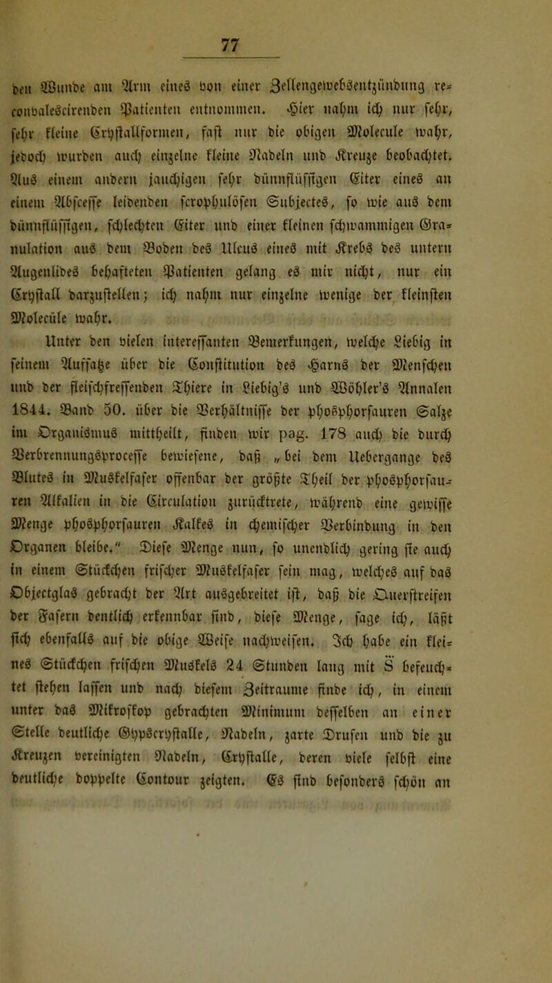p,-n äButtbe am Strm etncö bon einer Bettengeiue&fiJentjünbung re* conbaleScirenben Patienten entnommen. $'wt uatmi id; nur feljr, |\'[>v (leine (•>rt)fhülformen) faft nuv bie obigen SOlolecule wnljx, jefod) würben audj einzelne Heine Nabeln unb Jtveuje beobad;tet. Slud einem anbern jaud;igen fef;r bünnflüfftgen ßiter eineö an einem Qlbfceffe leibenben fcrovlnitöfen ©ubjecteö, fo lute anä bem bünnflüfftgen, fd;lefljten Cfiter unb einer fleinen fdjibammigen ©ra= nulatton auö bein ©oben beö Ulcuö eiueö mit Ärebö beS nntevn 2lugenlibe3 behafteten üßatienten gelang eö mir nicfyt, nur ein GrtyftaU baquftellen; id) natym nur einzelne wenige ber {(einfielt 2Mecüle ma(;r. Unter ben bieten iutereffatiten 33emerfungen, toeldje Stetig in feinem 3luffa£e über bie Sonfittution beö «§arnä ber 2)ienfd?eu unb ber f(eifd?freffenben $f;iere in Siebig'3 unb 3Böf)ler'S Qlnnalen 1844. 23anb 50. über bie 23crf;ältniffe ber pt;ofty()orfauren ©alje im Drgauiömuö nitttfjeilt, finben nur pag. 178 and) bie burd) 33erbrennungöbroceffe bewiefene, baß „ bei bem Uebergange beä ©lutea in SWuSfelfafer offenbar ber größte $l)ei( ber V&oövtyorfau- ren Qllfalien in bie (Sircufatiou jurüdtrete, n>äl;renb eine geiuiffe Spenge fcf;oöbf;orfauren Jlalfeä in cfyemifdjer ©erbinbung in ben Organen bleibe. SDiefe Selige nun, fo unenblicty gering fte auefy in einem ©tücfdjen frtfd;er SKuöfelfafer fein mag, meld;eö auf baä Dbjectglaä gebracht ber 2lrt ausgebreitet ijt, bajj bie Cuerftreifen ber gafern bentlid) erfennbar finb, biefe Spenge, fage id;, Iüf;t ftdj ebenfalls auf bie obige 2Beife nadMbeifen. 3d) I;abe ein fleU neö <3tücfd?en frifdjen 3tfuöfelö 24 (Stunben lang mit S befeudj« tet flehen (äffen unb nad; btefem 3eitraume ftnbe id?, in einem unter baS 2J}ifroffob gebrachten SNtntnumt beffelben an einer ©teile beutlid?e OijpScrtyftalle, Nabeln, jarte ©rufen unb bie 51t Jlreujen bereinigten Nabeln, Grtyftatle, beren biele felbft eine beut(id?e bopbelte (iontour jeigten. m finb befonberö fdjön an
