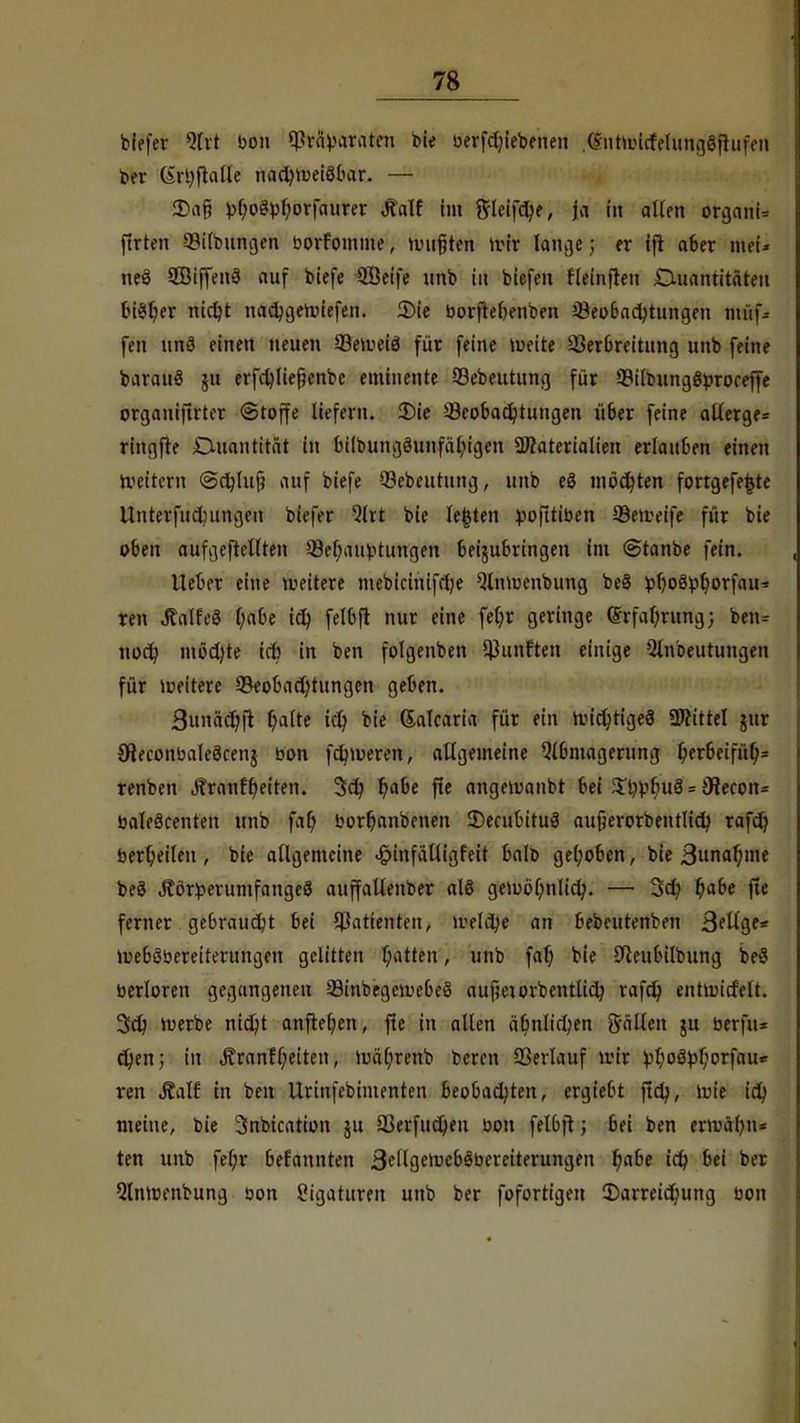 biefer *?fvt bon ^vä^arateu nie begebenen .(Sntwicfelungöftufen ber (irl;fla(te nachweisbar. — 2>af? Mo3pl;orfaurer «ftalf im ftleifd)e, ja fit allen organU ftrten Q3ilbungen borfomme, wußten wir lange; er tfr aber meU neö SBiffenS auf biefe QBeife unb in biefen fleinfren Quantitäten bisher nicljt nacbgewiefen. 2)ie boritebenben ^Beobachtungen müf-- fen ttftS einen neuen 93eweiö für feine Weite 93erbreitung unb feine barauä §it erfd)lie§enbe eminente 93ebeutung für 93iltung8proceffe orgauiftrter ©toffe liefern. 3)ie ^Beobachtungen über feine allerge* ringfte Quantität in btlpungöunfäbjgen SWaterialien erlauben einen Weitern ©chluj? auf biefe 93ebeutung, unb eö möchten fortgefefctc Untermietungen biefer %xt bie legten pofttiben SBetveife für bie oben aufgehellten ^Behauptungen beizubringen im ©tanbe fein. lieber eine wettere mebieimfehe Qlnwenbung be§ !p^oöpb,orfau- ren JtalfeS habe td> felbft nur eine fetyr geringe Erfahrung; ben^ noch möchte irb in ben folgenben fünften einige Qlnbeutungen für weitere ^Beobachtungen geben. 3unä(t)(t ^alte ich, bie (Salcaria für ein wichtiges Littel jur OteconbaleScenj bon febweren, allgemeine Abmagerung ^erbeifü^= renben ÄranfReiten. 3ch b,abe fte angewanbt bei £hV»fmS = 9iecon= baleäcenten unb fab, borhanbenen decubitus aufjerorbentlidj rafd? berl;eileu, bie allgemeine <£>infältigfeit balo gehoben, bie 3nnar)mc beS JtörperumfangeS auffallenber als gewöhnlich. — 3ct> fyabe fle ferner gebraucht bei Patienten, welche an bebeutenben Beiige* WebSbereiterungcn gelitten hatten, unb fab. bie -fteubtlbung beS berloren gegangenen 23inbegewe6e3 aufjetorbentlich rafdj entwicfelt. 3ch werbe nicht anfielen, fte in allen ähnlichen fällen ju berfu* d)en; in «Kranf f;eiten, Wä(;renb bereu Verlauf wir £lwätol;orfau* ren Äalf in ben Urinfebimenten beobachten, ergiebt ftch, wie ich meine, bie 3nbication ju 33erfuchen bon felbft; bei ben erwähn* ten unb fel;r bekannten 3ellgewebSbereiterungett ^abe ich bei ber Qlnwenbung bon Ligaturen unb ber fofortigen ^Darreichung bon
