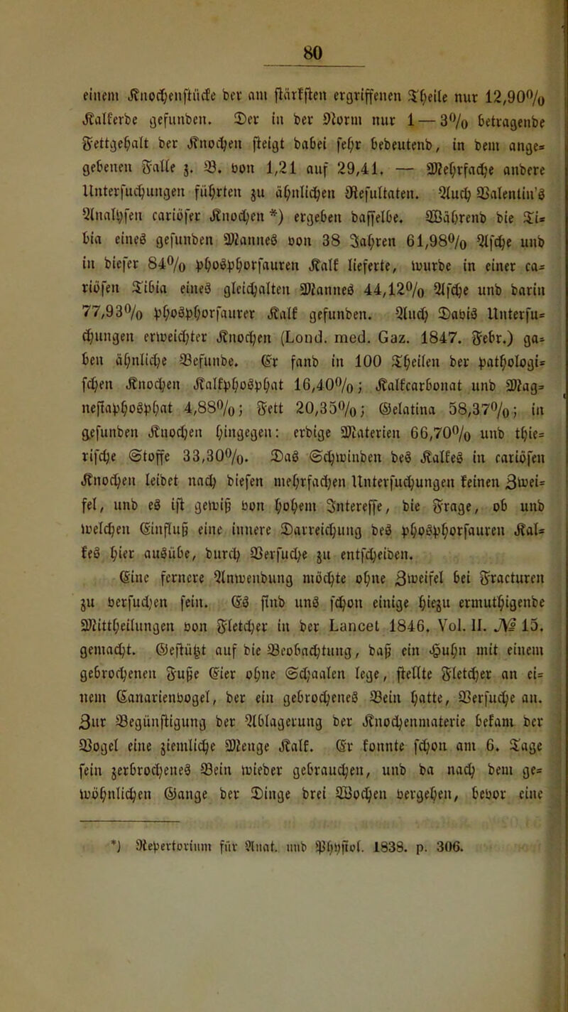 einem Jiiiodjenftücf'e bev am flärfflen ergriffenen Steile nur 12,90% Äalferbe gefunben. 2)er in ber 9lorm nur 1 — 3% betragenbe gettgehalt ber Knochen fteigt babet fe()r bebeutenb, in bem ange* gebenen Salle j. 03. bon 1,21 auf 29,41. — SKeljrfadje anbere Unterfuchungeu führten ui ähnlichen flfafultaten. Auch 33alentiu'3 Slnatyfen cariöfer Knochen *) ergeben baffelbe. SBährenb bie Xi* bia eineö gefunben Üttanneö bon 38 3al;ren 61,98% Qlfdje unb in biefer 84% V^o^^orfauren Jtalf lieferte, Unirbe in einer ca^ riöfen S'ibia eineö glcichalten Stfanneö 44,12% Olfdje unb bariu 77,93% vf;oö))f;or|aurer Äalf gefunben. Aud? 3)abi3 ltnterfu= jungen ertueicfyh-r Jtnorf;en (Lond. med. Gaz. 1847. ftebr.) 9«? beu ähnliche -23efunbe. Cr fanb in 100 fetten ber £atl)oIogU fchen Jfnochen JlalfyljoävM 16,40%; .falfcarbonat unb 3Drag= nefia^oäMat 4,88%; Sett 20,35%; ©elatina 58,37%; in gefunben Äuodjen hingegen: erbige 3Materieu 66,70% unb tf?ie= lifche Stoffe 33,30%. £)a3 ©djrcmben beö ÄalfeS in rariöfen «ffnocheu leibet nach biefen me(;rfad;en Unterfuchungeu feinen 3ü?ei= fei, unb eö ift gejt»$ bon hohem 3ntereffe, bie Srcige, ob unb U>eld?en (SinffuJ eine innere Darreichung beö ).^o^f;orfauren J?al= feö Ina ausübe, bunt; 93erfud;e ju entfeheiben. (Sine fernere Qlnroenbung möchte ohne B^eifel bei ^racturen ju berfud'en fein. 0$ ftnb unö f^on einige Ijieju ermuthigenbe 2Jcittheiluna.cn bon ft-letcher in ber Lancet 1846. Vol. II. A3 15. gemalt, ©eftü|i auf bie Beobachtung, bafj ein «§ul;n mit einem gebrochenen ftujje (Sier of;ne ©djaalen lege, frettte Sletdjer an ci= nein Ganarienbogel, ber ein gebrochenes Sein l)atte, 23erfuche an. 3ur Següuftiaung ber Ablagerung ber JTnod)enmaterie bel'am r>cr Q3ogel eine jiemlidje 2)Jenge Äalf. (Sr fonnte fdjon am 6. Sage fein jerbrocheneS 93ein mieber gebrauchen, unb ba nad; bem a.e= Wohnlichen ©ange ber £>inge brei SBochen bergel)en, bebor eine *) Stebertonum für »ttfit. unb $h»jtol. 1838. p. 306.
