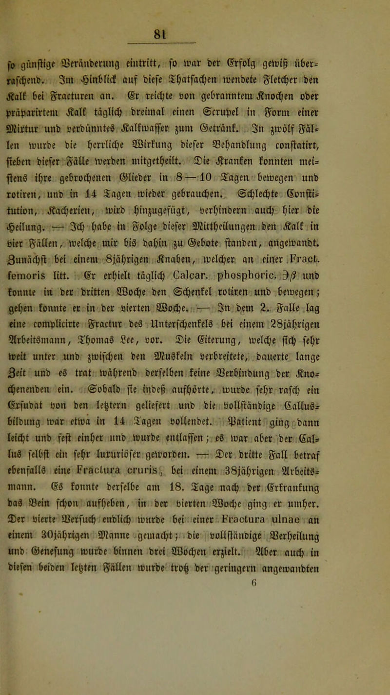 fo günfHge ÜSerünberung eintritt, fo war ber @rfotg gewifj ü6er= fafd&enb. 3m £inblicf auf biefe Spatfadjett tuenbete ftletdjer ben Jialf bei ftracturen an. (Sr reichte bon gebranntem Jfnodjen ober fcraparirtem UM täglid) breimal einen ©crubel in Sfornt einer SKirtur unb berbünnteS JEalfwaffer junt ©etränf. 3n jwölf pl= Ion würbe bie l)crrlid)e Söirfung btefer 93el;anblung confhtirt, fteben btefer Salle Serben mitgetpeilt. Sie ijtranfen fonnten mei= ftenö tfwe getrogenen ©lieber in 8 —10 Sagen bewegen unb rottren, unb in 14 Sagen «lieber gebrauchen, ©cfyledjte (Sonfii= tution, Äacoerien, wirb b, injugefügt, bcrlu'nbern and? f;ier bie Teilung. — 3d) f;a6e in ftolge btefer ÜJiittf)eilungen ben Äalf in bier fällen, rt»elct>c mir biö baf)in ju ©ebote ftanben, angeWanbt. 3unäd)ft bei einem 8iäf)rigen Jtnaben, »Deiner an einer Fract. femoris litt, (£r erhielt täglid) Calcar. phosphoric. dß unb fonnte in ber brttten SOßodje ben <Sd;enfel rottren unb bewegen; ge()en fonnte er in ber bierten 2Boct)e. — 3n bem 2. 5«Ue lag eine combticirte gractur beä UnterfcfycnMä bei einem 28jäl;rigen 5lrbeitömann, Sf)oma8 See, bor. S)ie ©terung, weldje ftd? fetw Weit unter unb jnuftfjen ben 2Jhi3feln berbreitete, bauerte lange 3eit unb eö trat wä(;renb berfelben feine 23erbinbung ber &no- djenenbeu ein. <£obalb fte inbeft aufhörte, würbe fepr rafd) ein (Srfubat bon ben lefctern geliefert unb bie bollftänbtge Calluö= bilcttng war etwa in 14 Sagen bollenbet. Patient ging bann leidjt unb fefi einl;er unb würbe entlaffen; eö War aber ber 6al= Uli felbjt ein fe^v lururiofer geworben. — Der britte ftall betraf ebenfalls eine Fraclura cfuris • bei einem 38jä(;rigen Qlvbeitei= mann, fonnte berfelbe am 18. Sage nad? ber Grrfranfung baä 9?ein fdwn aufbeben, in ber bierten QBorlje ging er umper. 2)er bierte 23erfitcr) enblicf) würbe bei einer Fraclura ulnae an einem 30jäf;rigen 2D?anne gemacht; bie bollflänbige 33erf;eilung unb ©enefung würbe binnen brei 2öocl;en ehielt. 5lbcr aud) in tiefen beiben Ickten fällen würbe trofc ber geringem angewanbten 6