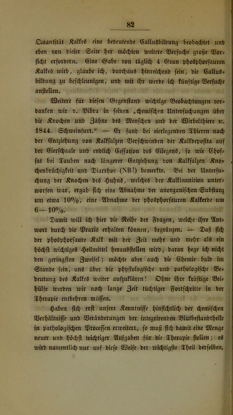 K2 Cutantitat .falfeä eine bebeutenbe (SalluSbilbung beobachtet unb eben bon biefer ©eite t/er möchten weitere Berfudje gto§e Bor* ftdjt erforbern. eine ©abe bon täglid) 4 ©ran ^ogpOorfauten tfalfeö wirb, glaube icfy, burcf/aitö t)inreict/enb fein, bie (Salluö* bilbung 51t befdjleunigen, unb mit if/r werbe td? fünftige Berfudje anjtellen. SBeitere für biefen ©egenftanb wichtige Beobachtungen ber* banfen wir b. Bibra in feinen „djemifdjen Unterfuc^ungen über bie Änodjcn unb ßäljne beS 2)?enfct/en unb ber 2ßirbeltt/iere jc. 1844. @db,Weinfurt. — <5r fanb bei eierlegenben gieren nad} ber ßntjie^ung bon jfalffaljen Berfdjwinben ber «ffalfbepojtta auf ber (Sierfcb/aale unb enblid) ßeffation beä (Silegenö, fo wie Gfjof* fat bei Rauben nact) längerer (5nt$iet)ung bon Äalffaljen Jtno= , et)enbrüct)igfeit unb 2)iarrt)oe (NB!) bemerfte. Bei ber Unterfu* djung ber J?nocl)en beä «§ur)n8, welches ber Äalfiuanitwn unter* worfen War, ergab ftcfy eine Qlbnaljme ber anorganifct)en (©ubftanj um etwa 10%, eine 9lbnat/me ber pt/oSpljorfauren Jtalferbe um 6—10%. IDamit will idj t/ier bie 9leir)e ber fragen, welche it)re 5lnt= wort burdj bie BrariS erhalten tonnen, begränjen. — 2)afj ftd^ ber ^b.oSbr^orfaure Äalf mit ber Seit met/t unb mel)t alö ein t/öcfyft wichtiges Heilmittel t)erait§fre£Ien wirb, baran t/ege td? nidjt ben geringfren B^eifel; mödjte aber audj bie Chemie balb im @tanbe fein, un8 über bie ^6,l;ffoIogifclje unb £atr)ologifcfye 93e= beutung beö Jtalfeä weiter aufjuflären! Ofme ibre fräftige Bei* t)ülfe werben Wir noct) lange ßtit tüchtiger ffortfdjritte ht ber $t)erabie entbehren müffen. Haben fiel; erfl unfere Jtenntniffe fyinjtd)tlid; ber d)emifctyen Berljältniffe unb Beränberungen ber integrirenben Blutbeftanbttjeile in patr)oIogifdjen Broceffen erweitert., fo muß fid) bamit eine Spenge neuer unb ^öctjfl wichtiger Qlufgaben für bie $t)erabie flellen ; eä wirb namentlid; nur auf biefe SÖeife ber wicfytigfte $T/cil berfelben,