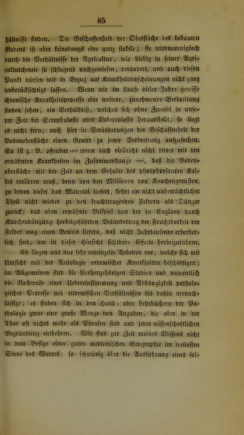 ftfiltniffe finben. 5Die 99efdjaffettfjett ber £>berfiäd)e beS bebauten ^obcnö ijt aber feineöircgS eine gang ftabile; fie uurbntannigfad) bttrd; bie 33erf)ältniffe ber Qlgricultur, »tue Siebig in feiner QlgrU culturcfjemte fo fdjlagenb nacfygenuefen, oeränbert, unb auä) biefe« fßunft bürfen mir in 95e$ug auf ,ftranr'beit3erfd?eitiungen nidjt gang nnfcerücfftdjtigt laffen. 9£enn mir im Saufe bieler 3afyre geuuffe ä)ronifd)e Jtranf'ljeiteüproceffe eine weitere, gitnebmenbe Verbreitung finben fefjen, ein j®«pf#ip<; irelcljeö ftd? obtte Siueifel in unfe* rer 3eit t»ei <Hcro^f;u(oft3 ober Suberculoftö fyerauSftellt, fo liegt eö nicfyt fern, aud; l;ier in 93eränberungen ber 93efd)affenf;eit ber 93obenoberfIäcbe einen ©runb gu jener Verbreitung aufgufudjen. @o ijt g. 93. offenbar — toenn aud) bielleid)t nirtjt birect mit ben ermähnten Äranfbeiten im 3fa>i™enljange —/ ^afi bie 93oben= oberflädje mit ber Qüt an bem ©ef;alte beö £f;oö:bljorfauren MaU feä üerlieren muf, beim bon ben SDiitlionen bon Änocr/engerüfren, gu beuen biefer baö Material liefert, feiert ein nidit unbeträd)tlid)er Sbeil niebt lieber gu ben frucfyttragenben Selbem al§ 2)ünger guriid; baö oben ermahnte 93eifmVI bon ber in (Jnglaitb burd) Änodjenbüngung ^erbeigefübrteu QJeranberung ber ftrudjtbarfeit ber Leiber mag einen 93enm3 liefern, bafj nic^t 3a(;rtaufenbe erforber= Iirt) jtnb, um in biefer J&inft^t ftd)tbare ©ffecte fyerbeigufü breit. C*d liegen unö nur fetjr bereingelte Arbeiten bor, toeldje ftd; mit llmfidjt mit ber 5tetiologie enbemifcfyer JtranfReiten befrt)äftigen ) im ^Ulgctneinen ftnb bie Ijierb/rgefyörigeu ©tttbien unb namentfid) bie Jcarbujeife einer Uebereinftimnutng unb Qlbbängigfeit i,iat[;oIo= gifd)er 93roceffe mit enbemifd)en 23er(;ältniffen bi3 bat;in bernacb* lafu.it; eS finbeu ftd? in ben £anb = ober £ef;rbüd)cvn ber tbologie gttmr eine grojje Spenge bon Angaben, bie aber in ber 'S bat oft nidjtä mtyc alö s^brafcn ftnb unb jeber tuiffenfdjaftlid)en 93egrünbung entbebren. 2öir ftnb gur ßdt meines HBtffetisj nicljt in bem £Beff|t einer guten mebicinifdjen (Mcograübje im U'eiteften «Sinne beö $öorte3; fo fr^tbierig aber bie Qluöfütjrung eiueö foU