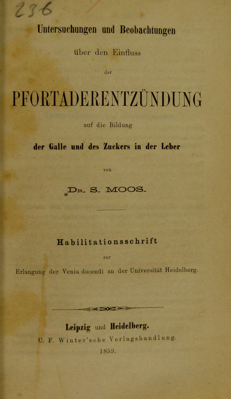 Untersuchungen und Beobachtungen über den Einfluss der PFORTADERENTZÜNDÜNG auf die Bildung der Galle und des Zuckers in der Leber von ÜR. S- IIVEOOS- Habilitationsschrift zur Erlangung der Venia docendi an der Universität Heidelberg. =^ Leipzig und Heidelberg. C. F. Winter'sche V er 1 agahand 1 u ng. 185y.