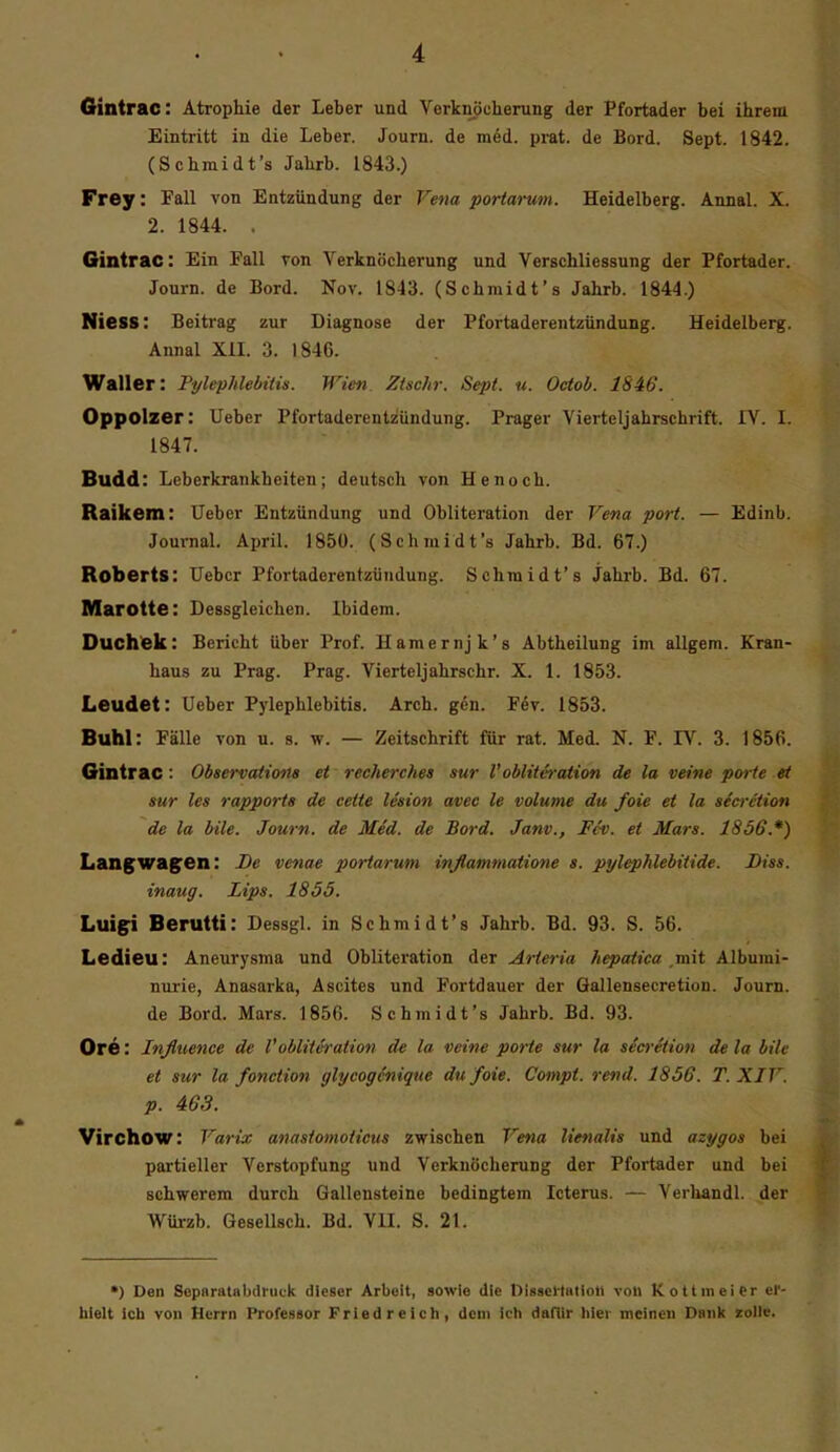 Gintrac: Atrophie der Leber und Verknöcherung der Pfortader bei ihrem Eintritt in die Leber. Journ. de med. prat. de Bord. Sept. 1842. (Schmidt's Jahrb. 1843.) Frey: Fall von Entzündung der Vena portarum. Heidelberg. Annal. X. 2. 1844. . Gintrac: Ein Fall von Verknöcherung und Verschliessung der Pfortader. Journ. de Bord. Nov. 1843. (Schmidt's Jahrb. 1844.) Niess: Beitrag zur Diagnose der Pfortaderentzündung. Heidelberg. Annal XII. 3. 1846. Waller: PylephUbttis. Wien Ztschr. Sept. u. Octob. IS46. Oppolzer: lieber Pfortaderentzündung. Prager Vierteljahrschrift. IV. I. 1847. Budd: Leberkrankheiten; deutsch von He noch. Raikem: lieber Entzündung und Obliteration der Veva port. — Edinb. Journal. April. 1850. (Schmidt's Jahrb. Bd. 67.) Roberts: Uebcr Pfortaderentzündung. Schmidt's Jahrb. Bd. 67. Marotte: Dessgleichen. Ibidem. Ouchek: Bericht über Prof. Hamernjk's Abtheilung im allgem. Kran- haus zu Prag. Prag. Vierteljahrschr. X. 1. 1853. Leudet: lieber Pylephlebitis. Arch. gen. Fev. 1853. Buhl: Fälle von u. s. w. — Zeitschrift für rat. Med. N. F. IV. 3. 1856. Gintrac: Observations et recherches sur l'oblttA-ation de la veine parte et Sur les rapports de ceite lesion avec le volume du foie et la secrction de la bile. Journ. de Med. de Bord. Janv., Fcv. et Mars. 1856.*) Langwagen: De venae portarum inflammatione s. pylephlebitide. Diss. inaug. Lips. 1855. Luigi Berutti: Dessgl. in Schmidt's Jahrb. Bd. 93. S. 56. Ledieu: Aneurysma und Obliteration der Arteria hepatica mit Albumi- nurie, Anasarka, Ascites und Fortdauer der Gallensecretion. Journ. de Bord. Mars. 1856. Schjnidt's Jahrb. Bd. 93. OrÖ: Influenae de VobliU-ration de la veine porte sur la secretion de la bile et sur la fonction glycogSnique du foie. Compt. rend. 1856. T. XIV. p. 463. Virchow: Varix anastomoticus zwischen Vena lienalis und azygos bei partieller Verstopfung und Verknöcherung der Pfortader und bei schwerem durch Gallensteine bedingtem Icterus. — Verhandl. der Würzb. Gesellsch. Bd. VII. S. 21. *) Den Separatabdruck dieser Arbeit, sowie die DisseHatioll von Kottmeier er- hielt Ich von Herrn Professor Fried reich, dem ich dafür hier meinen Danl« zolle.