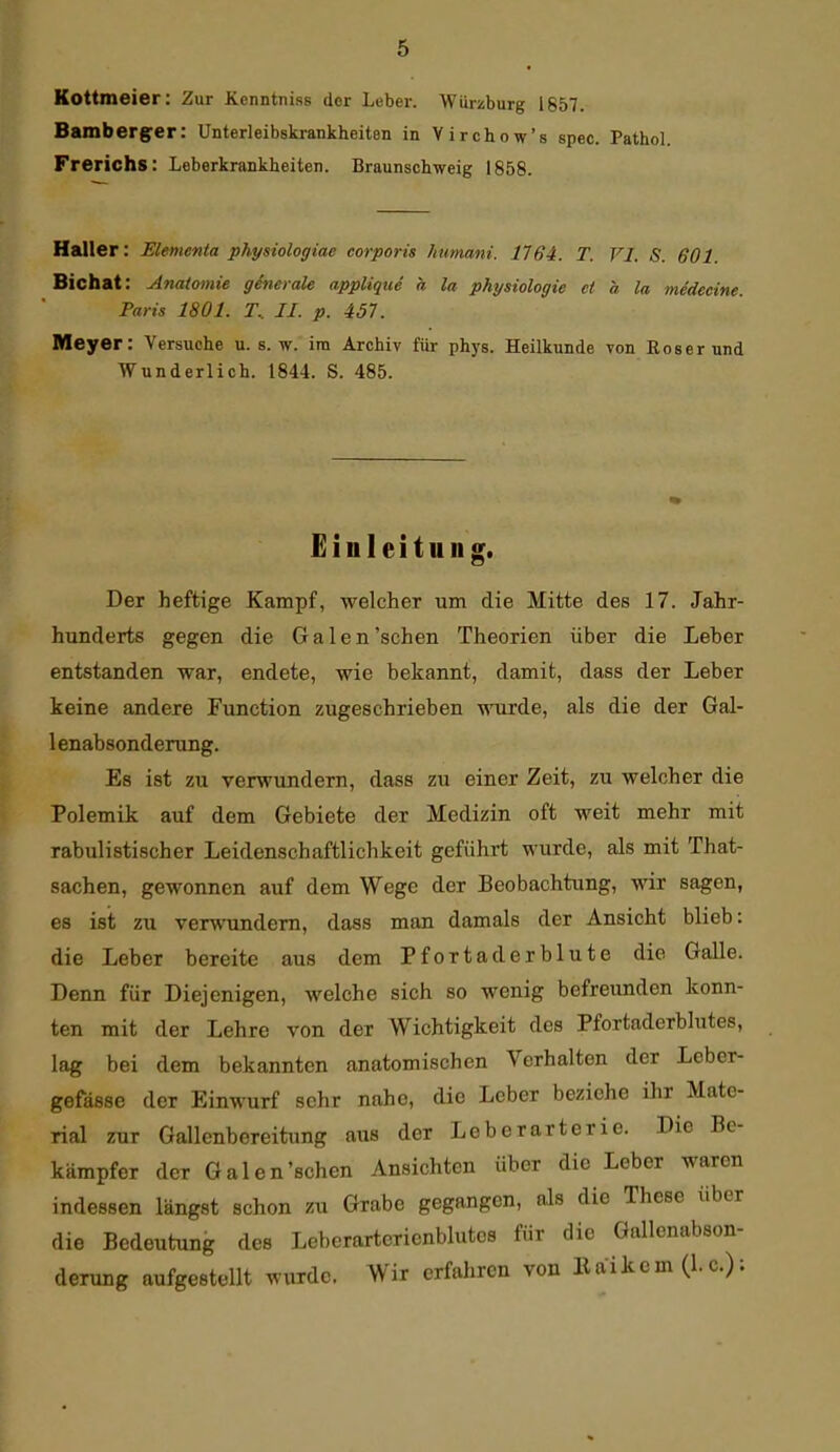 Kottmeier: Zur Kenntniss der Leber. Wurüburg 1857. Bamberger: Unterleibskrankheiten in Virchow's spec. Pathol. Frerichs: Leberkrankheiten. Braunschweig 1858. Kaller: Elementa physiologiae corporis humani. 1164. T. VI. S. 601. Bichat: Anatomie generale applique a la Physiologie et a la me'decine. Paris 1801. T.. II. p. i51. Meyer: Versuche u. s. w. im Archiv für phys. Heilkunde von Eos er und Wunderlich. 1844. S. 485. Einleitung. Der heftige Kampf, welcher um die Mitte des 17. Jahr- hunderts gegen die Galen'sehen Theorien über die Leber entstanden war, endete, wie bekannt, damit, dass der Leber keine andere Function zugeschrieben wurde, als die der Gal- 1 enabsonderung. Es ist zu verwundern, dass zu einer Zeit, zu welcher die Polemik auf dem Gebiete der Medizin oft weit mehr mit rabulistischer Leidenschaftlichkeit geführt wurde, als mit That- sachen, gewonnen auf dem Wege der Beobachtung, wir sagen, es ist zu verwundem, dass man damals der Ansicht blieb: die Leber bereite aus dem Pfortaderblute die Galle. Denn für Diejenigen, welche sich so wenig befreunden konn- ten mit der Lehre von der Wichtigkeit des Pfortaderblutes, lag bei dem bekannten anatomischen Verhalten der Leber- gefässe der Einwurf sehr nahe, die Leber beziehe ihr Mate- rial zur Gallenbereitung aus der Leberarterie. Die Be- kämpfer der Galen'sehen Ansichten über die Leber waren indessen längst schon zu Grabe gegangen, als die These über die Bedeutung des Leberartcricnblutcs für die Gallenabson- derung aufgestellt wurde. Wir erfaliren von llaikcm (I.e.);