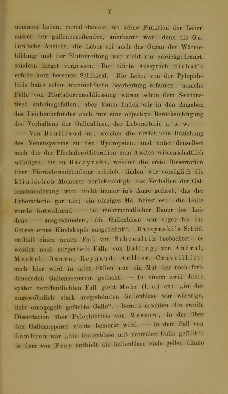 nommen haben, zumal damals, wo keine Funktion der Leber, ausser der gallenbereitenden, anerkannt war; denn die Ga- len'sehe Ansicht, die Leber sei auch das Organ der Wärme- bildung und der Blutbereitung war nicht nur zurückgedrängt, sondern längst vergessen. Der citirte Ausspruch Bichat's erfuhr kein besseres Schicksal. Die Lehre von der Pj'lephle- bitis hatte schon mannichfache Bearbeitung erfahren, manche Fälle von Pfortaderverschliessung waren schon dem Sections- tisch anheimgefallen, aber kaum finden wir in den Angaben des Leichenbefundes auch nur eine objeetive Berücksichtigung des Verhaltens der Gallenblase, der Leberarterie u. s. w. Von Bouillaud an, welcher die ursächliche Beziehung des Venensystems zu den Hydropsien, und unter denselben auch die der Pfortaderobliteration zum Ascites wissenschaftlich würdigte, bis zu Baczynski, welcher die erste Dissertation über Pfortaderentzündung schrieb, finden wir vorzüglich die klinischen Momente berücksichtigt; das Verhalten der Gal- lenabsonderung wird nicht immer in's Auge gefasst, das der Leberarterie gar nie; ein einziges Mal heisst es: „die Galle wurde fortwährend — bei mehrmonatlicher Dauer des Lei- dens — ausgeschieden, die Gallenblase war sogar bis zur Grösse eines Kindskopfs ausgedehnt. Baczynski's Schrift enthält einen neuen Fall, von Schoenlein beobachtet; es werden noch mitgetheilt Fälle von Balling, von Andral, Meckel, Dauve, Ileynaud, Aullier, Cruveilhier; auch hier wird in allen Fällen nur ein Mal der noch fort- dauernden Gallensecretion gedacht. — In einem zwei Jahre später veröffentlichten Fall giebt Mohr (1. c.) an: „in der ungewöhnlich stark ausgedehnten Gallenblase war wässrige, licht oran|cgelb gefärbte Galle. Bereits erschien die zweite Dissertation über Pylephlebitis von Messow, in der über den Gallenapparat nichts bemerkt wird. — In dem Fall von Lambron war „die Gallenblase mit normaler Galle gefüllt; in dem von Frey enthielt die Gallenblase viele gelbe, dünne