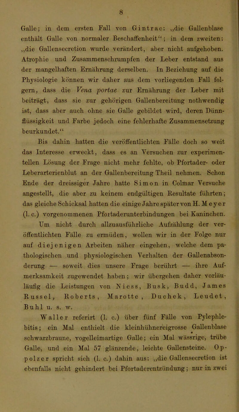 Galle; in dem ersten Fall A'on Gintrac: „die Gallenblase enthält Galle von normaler Beschaffenheit; in dem zweiten: „die Gallensecretion wurde verändert, aber nicht aufgehoben. Atrophie und Zusammenschnimpfen der Leber entstand aus der mangelhaften Ernährung derselben. In Beziehung auf die Physiologie können wir daher aus dem vorliegenden Fall fol- gern, dass die Vena portae zur Ernährung der Leber mit beiträgt, dass sie zur gehörigen Gallenbereitung nothwendig ist, dass aber auch ohne sie Galle gebildet wird, deren Dünn- flüssigkeit und Farbe jedoch eine fehlerhafte Zusammensetzung beurkundet. Bis dahin hatten die veröffentlichten Fälle doch so weit das Interesse erweckt, dass es an Versuchen zur experimen- tellen Lösung der Frage nicht mehr fehlte, ob Pfortader- oder Leberarterienblut an der Gallenbereitung Theil nehmen. Schon Ende der dreissiger Jahre hatte Simon in Colmar Versuche angestellt, die aber zu keinem endgültigen Resultate führten; das gleiche Schicksal hatten die einige Jahre später von H. M e y e r (1. c.) vorgenommenen Pfortaderunterbindungen bei Kaninchen. Um nicht durch allzuausführliche Aufzählung der ver- öffentlichten Fälle zu ermüden, woUen wir in der Folge nur auf diejenigen Arbeiten näher eingehen, welche dem pa- thologischen und physiologischen Verhalten der Gallenabson- derung — soweit dies unsere Frage berührt — ihre Auf- merksamkeit zugewendet haben; wir übergehen daher vorläu- läufig die Leistungen von Niess, Busk, Budd, James Eussel, Roberts, Marotte, Duchek, Leudet , Buhl u. s. w. Waller referirt (1. c.) über fünf Fälle von Pylephle- bitis; ein Mal enthielt die kleinhühnereigrosse Gallenblase schwarzbraune, vogelleimartige Galle; ein Mal wässrigc, trübe Galle, und ein Mal 57 glänzende, leichte Gallensteine. Op- polzer spricht sich (1. c.) dahin aus: ,,die Gallensecretion ist ebenfalls nicht gehindert bei Pfortaderentzündung; nur in zwei