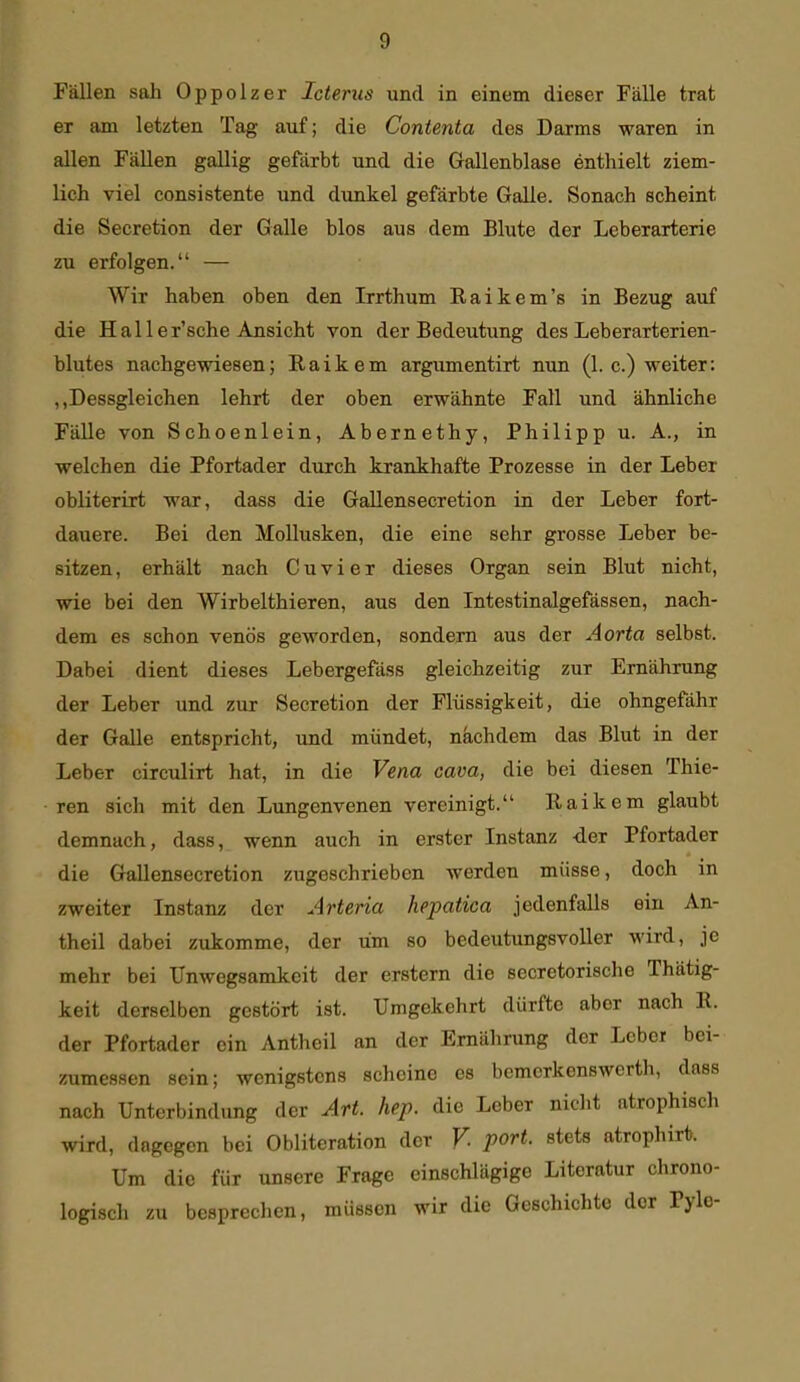 Fällen sah Oppolzer Icterus und in einem dieser Fälle trat er am letzten Tag auf; die Contenta des Darms waren in allen Fällen gallig gefärbt und die Gallenblase entliielt ziem- lich viel consistente und dunkel gefärbte Galle. Sonach scheint die Secretion der Galle blos aus dem Blute der Leberarterie zu erfolgen. — Wir haben oben den Irrthum Raikem's in Bezug auf die Haller'sche Ansicht von der Bedeutung des Leberarterien- blutes nachgewiesen; R a i k e m argumentirt nun (1. c.) weiter: „Dessgleichen lehrt der oben erwähnte Fall und ähnliche Fälle von Schoenlein, Abernethy, Philipp u. A., in welchen die Pfortader durch krankhafte Prozesse in der Leber obliterirt war, dass die Gallensecretion in der Leber fort- dauere. Bei den Mollusken, die eine sehr grosse Leber be- sitzen, erhält nach Cuvier dieses Organ sein Blut nicht, wie bei den Wirbelthieren, aus den Intestinalgefässen, nach- dem es schon venös geworden, sondern aus der Aorta selbst. Dabei dient dieses Lebergefäss gleichzeitig zur Ernährung der Leber und zur Secretion der Flüssigkeit, die ohngefähr der Galle entspricht, und mündet, nkchdem das Blut in der Leber circulirt hat, in die Vena cava, die bei diesen Thie- ren sich mit den Lungenvenen vereinigt. Raikem glaubt demnach, dass, wenn auch in erster Instanz -der Pfortader die Gallensecretion zugeschrieben werden müsse, doch in zweiter Instanz der Arteria hepatica jedenfalls ein An- theil dabei zukomme, der um so bedeutungsvoller wird, je mehr bei Unwegsamkeit der erstem die secretorische Thätig- keit derselben gestört ist. Umgekehrt dürfte aber nach E. der Pfortader ein Antheil an der Ernährung der Leber bei- zumessen sein; wenigstens scheine es bemerkenswerth, dass nach Unterbindung der Art. bep. die Leber nicht atrophisch wird, dagegen bei Oblitcration der V. port. stets atrophirt. Um die für unsere Frage einschlägige Literatur chrono- logisch zu besprechen, müssen wir die Geschichte der Pyle-