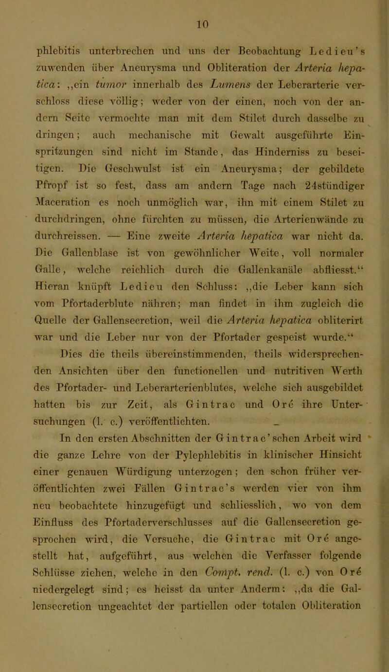 Phlebitis unterbrechen \md uns der Beobachtung Ledieu's zuwenden über Aneurysma und Obliteration der Arteria hepa- tica: „ein tumor innerhalb des Lumens der Leberarterie ver- schloss diese völlig; weder von der einen, noch von der an- dern Seite vermochte man mit dem Stilet durch dasselbe zu dringen; auch mechanische mit Gewalt ausgeführte Ein- spritzungen sind nicht im Stande, das Hindemiss zu besei- tigen. Die Geschwulst ist ein Aneurj'sma; der gebildete Pfropf ist so fest, dass am andern Tage nach 24stündiger Maceration es noch unmöglich war, ihn mit einem Stilet zu durchdringen, ohne fürchten zu müssen, die Arterienwände zu durchreissen. — Eine zweite Arteria hepatica war nicht da. Die Gallenblase ist von gewöhnlicher Weite, voll normaler Galle, welche reichlich durch die Gallenk anale abfliesst. Hieran knüpft Ledieu den Schluss: ,,die Leber kann sich vom Pfortaderblute nähren; man findet in ihm zugleich die Quelle der Gallensecretion, weil die Arteria hepatica obliterirt war und die Leber nur von der Pfortader gespeist wurde. Dies die theils übereinstimmenden, theils widersprechen- den Ansichten über den functionellen und nutritiven Werth des Pfortader- und Leberarterienblutes, welche sich ausgebildet hatten bis zur Zeit, als Gintrac und Ore ihre Unter- suchungen (1. c.) veröffentlichten. In den ersten Abschnitten der Gintrac'sehen Arbeit wird die ganze Lehre von der Pylephlebitis in klinischer Hinsicht einer genauen Würdigung unterzogen; den schon früher ver- öffentlichten zwei Fällen Gintrac's werden vier von ihm neu beobachtete hinzugefügt und schliesslich, wo von dem Einfluss des Pfortaderverschlusses auf die Gallensecretion ge- sprochen wird, die Versuche, die Gintrac mit Ore ange- stellt hat, aufgeführt, aus welchen die Verfasser folgende Schlüsse ziehen, welche in den Conipt. rend. (1. c.) von Ore niedergelegt sind; es heisst da unter Anderm: ,,da die Gal- lensecretion ungeachtet der partiellen oder totalen Obliteration