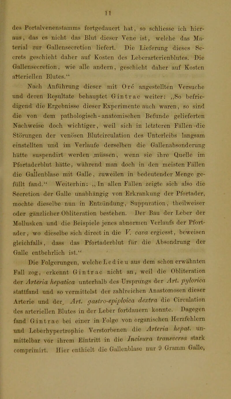 des Portalvenenstamms fortgedauert hat, so schliesse ich hier- aus, das es nicht das Blut dieser Vene ist, welche das Ma- terial zur Gallensecretion liefert. Die Lieferung dieses Se- crets geschieht daher auf Kosten des Leberarterienhlutes. Die Gallensecretion, wie alle andern, geschieht daher auf Kosten arteriellen Blutes. Nach Anführung dieser mit Ore angestellten Versuche und deren Eesultate behauptet Gintrac weiter: ,,So befrie- digend die Ergebnisse dieser Experimente auch waren, so sind die von dem pathologisch - anatomischen Befunde gelieferten Nachweise doch wichtiger, weil sich in letzteren Fällen-die Störungen der venösen Blutcirculation des Unterleibs langsam einstellten und im Verlaufe derselben die Gallenabsonderung hätte suspendirt werden müssen, wenn sie ihre Quelle im Pfortaderblut hätte, während man doch in den meisten Fällen die Gallenblase mit Galle, zuweilen in bedeutender Menge ge- füllt fand. Weiterhin: ,, In allen Fällen zeigte sich also die Secretion der Galle unabhängig von Erkrankung der Pfortader, mochte dieselbe nun in Entzündung, Suppuration, theilweiser oder gänzlicher Obliteration bestehen. Der Bau der Leber der Mollusken und die Beispiele jenes abnormen Verlaufs der Pfort- ader, wo dieselbe sich direct in die V. cam ergicsst, beweisen gleichfalls, dass das Pfortaderblut für die Absondrung der Galle entbehrlich ist. Die Folgcn:ngen, welchcLedieu aus dem schon erwähnten Fall zog, erkennt Gintrac nicht an, weil die Obliteration der Arteria liepatica unterhalb des Ursprungs der Art. prjlorica stattfand und so vermittelst der zahlreichen Anastomosen dieser Arterie und der, Art. gastro-epiploica dextra die Circulation des arteriellen Blutes in der Leber fortdauern konnte. Dagegen fand Gintrac bei einer in Folge von organischen Herzfehlern und Leberhypertrophie Verstorbenen die Arteria he.pat. un- mittelbar vor ihrem Eintritt in die Incisura transversa stark comprimirt. Hier enthielt die Gallenblase nur 9 Gramm Gallo,