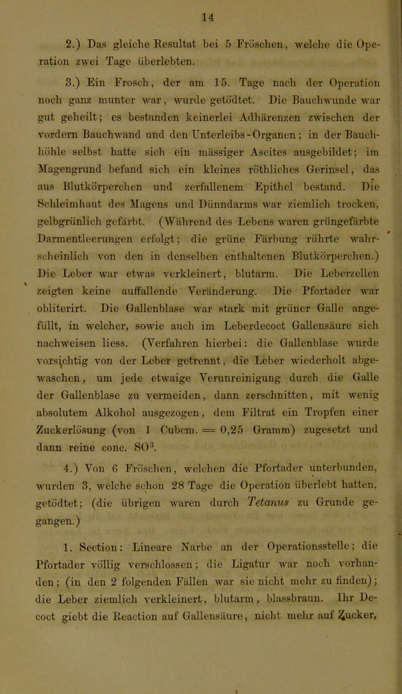 2. ) Das gleiche Resultat bei 5 Fröschen, welche die Ope- ration zwei Tage überlebten. 3. ) Ein Frosch, der am 15. Tage nach der Operation noch ganz munter war, wrde getödtet. Die Bauchwunde war gut geheilt; es bestanden keinerlei Adhärenzen zwischen der vordem Bauchwand und den Unterleibs - Organen; in der Bauch- luilile selbst hatte sich ein massiger Ascites ausgebildet; im Magengrund befand sich ein kleines röthliches Gerinsel, das aus Blutkörperchen und zerfallenem Epithel bestand. Die Schleimhaut des Magens und Dünndarms war ziemlich trocken, gelbgTÜnlich gefärbt. (Während des Lebens waren grüngefärbte Darmentleerungen erfolgt; die grüne Färbung rührte wahi-- scheinlicli von den in denselben enthaltenen Blutkörperehen.) Die Leber war etwas verkleinert, blutarm. Die Leberzellen zeigten keine auffallende Veränderung. Die Pfortader war obliterirt. Die Gallenblase war stark mit grüner GäUe ange- füllt, in welcher, sowie auch im Leberdecoct Gallensäure sich nachweisen Hess. (Verfahren hierbei: die Gallenblase wurde vorsichtig von der Leber getrennt, die Leber wiederholt abge- waschen, um jede etwaige Verunreinigung durch die Galle der Gallenblase zu vermeiden, dann zerschnitten, mit wenig absolutem Alkohol ausgezogen, dem Filtrat ein Tropfen einer Zuckerlösung (von 1 Cubcm. = 0,25 Gramm) zugesetzt und dann reine conc. SO^. 4. ) Von 6 Fröschen, welchen die Pfortader unterbunden, wurden 3, welche schon 28 Tage die Operation überlebt hatten, getödtet; (die übrigen waren durch Tetanus zu Grunde ge- gangen.) 1. Section: Lineare Narbe an der Operationsstelle; die Pfortader völlig verschlossen; die Ligatur war noch vorhan- den ; (in den 2 folgenden Fällen war sie nicht mehr zu finden); die Leber ziemlieh verkleinert, blutarm, blassbraun. Ihr De- coct giebt die Reaction auf Gallensäure, nicht mehr auf ^ucker, I