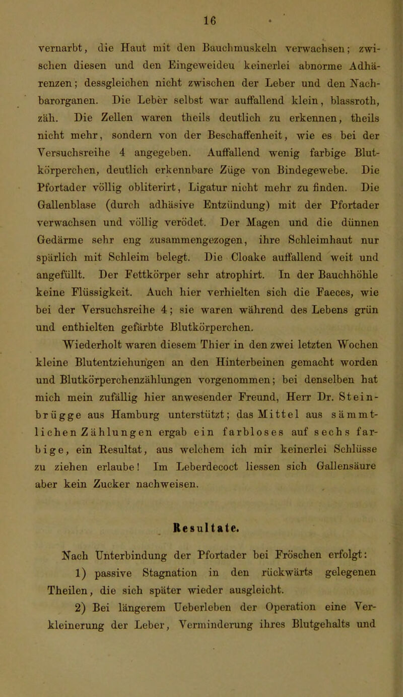 vernarbt, die Haut mit den Bauchmuskeln verwachsen; zwi- schen diesen und den Eingeweideu keinerlei abnorme Adhä- renzen ; dessgleichen nicht zwischen der Leber und den Nach- barorganen. Die Leber selbst war auffallend klein, blassroth, zäh. Die Zellen waren theils deutlich zu erkennen, theils nicht mehr, sondern von der Beschaffenheit, wie es bei der Versuchsreihe 4 angegeben. Auffallend wenig farbige Blut- körperchen, deutlicli erkennbare Züge von Bindegewebe. Die Pfortader völlig obliterirt, Ligatur nicht mehr zu finden. Die Gallenblase (durch adhäsive Entzündung) mit der Pfortader verwachsen und völlig verödet. Der Magen und die dünnen Gedärme sehr eng zusammengezogen, ihre Schleimhaut nur spärlich mit Schleim belegt. Die Cloake auffallend weit und angefüllt. Der Fettkörper sehr atrophirt. In der Bauchhöhle keine Flüssigkeit. Auch hier verhielten sich die Faeces, wie bei der Versuchsreihe 4; sie waren während des Lebens grün und enthielten gefärbte Blutkörperchen. Wiederholt waren diesem Thier in den zwei letzten Wochen kleine Blutentziehungen an den Hinterbeinen gemacht worden und Blutkörperchenzählungen vorgenommen; bei denselben hat mich mein zufällig hier anwesender Freund, Herr Dr. Stein- brügge aus Hamburg unterstützt; das Mittel aus sämmt- lichen Zählungen ergab ein farbloses auf sechs far- bige, ein Resultat, aus welchem ich mir keinerlei Schlüsse zu ziehen erlaube! Im Leberdecoct Hessen sich Gallensäure aber kein Zucker nachweisen. Resultate. Nach Unterbindung der Pfortader bei Fröschen erfolgt: 1) passive Stagnation in den rückwärts gelegenen Theilen, die sich später wieder ausgleicht. 2) Bei längerem Ueberleben der Operation eine Ver- kleinerung der Leber, Verminderung ihres Blutgehalts und