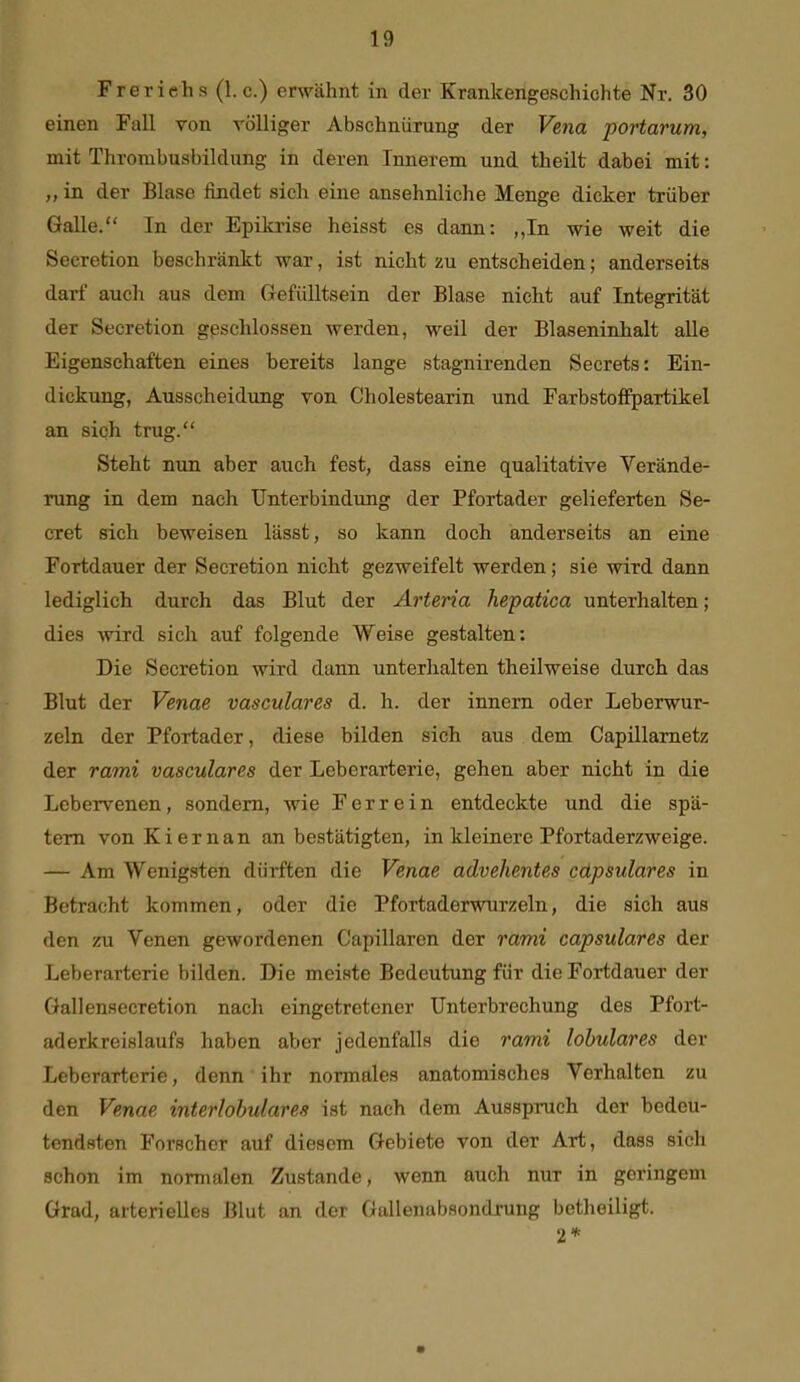 Freriehs (I.e.) erwähnt in der Krankengeschichte Nr. 30 einen Fall von völliger Abschnürung der Vena portarum, mit Thrombusbildung in deren Innerem und theilt dabei mit: „ in der Blase findet sich eine ansehnliche Menge dicker trüber Galle. In der Epikrise heisst es dann: „In wie weit die Secretion beschränkt war, ist nicht zu entscheiden; anderseits darf auch aus dem Gefülltsein der Blase nicht auf Integrität der Secretion geschlossen werden, weil der Blaseninhalt alle Eigenschaften eines bereits lange stagnirenden Secrets: Ein- dickung, Ausscheidung von Cholestearin und FarbstofFpartikel an sich trug. Steht nun aber auch fest, dass eine qualitative Verände- rung in dem nach Unterbindung der Pfortader gelieferten Be- eret sieh beweisen lässt, so kann doch anderseits an eine Fortdauer der Secretion nicht gezweifelt werden; sie wird dann lediglich durch das Blut der Arteria hepatica unterhalten; dies wird sich auf folgende Weise gestalten: Die Secretion wird dann unterhalten theilweise durch das Blut der Venae vasculares d. h. der innern oder Leberwur- zeln der Pfortader, diese bilden sich aus dem Capillarnetz der rami vasculares der Leberarterie, gehen aber nicht in die Lebervenen, sondern, wie Ferrein entdeckte und die spä- tem von Kiernan an bestätigten, in kleinere Pfortaderzweige. — Am Wenigsten dürften die Venae advehentes cdpsulares in Betracht kommen, oder die Pfortaderwurzeln, die sich aus den zu Venen gewordenen Capillaren der rami capsulares der Leberarterie bilden. Die meiste Bedeutung für die Fortdauer der Gallensecretion nacli eingetretener Unterbrechung des Pfort- aderkreislaufs haben aber jedenfalls die rami lobulares der Leberarterie, denn ihr normales anatomisches Verhalten zu den Venae interlobulares ist nach dem Ausspruch der bedeu- tendsten Forscher auf diesem Gebiete von der Art, dass sich schon im normalen Zustande, wenn auch nur in geringem Grad, arterielles Blut an der Gallenabsondrung betheiligt. 2*