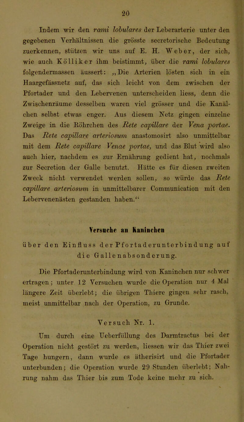 Indem wir den 7'ami lobulares der Leberarterie unter den gegebenen Verhältnissen die grösste secretorisehe Bedeutung zuerkennen, stützen wir uns auf E. H. Weber, der sich, wie auch KöUiker ihm beistimmt, über die rami lobulares folgendermassen äussert: ,,Die Arterien lösten sich in ein Haargefässnetz auf, das sich leicht von dem zwischen der Pfortader und den Lebervenen unterscheiden Hess, denn die Zwischenräume desselben waren viel grösser und die Kanäl- chen selbst etwas enger. Aus diesem Netz gingen einzelne Zweige in die Röhrchen des Rete capillare der Vena portae. Das Rete capillare arteriosum anastomosirt also unmittelbar mit dem Rete capillare Venae portae, und das Blut wird also auch hier, nachdem es zur Ernährung gedient hat, nochmals zur Secretion der Galle benutzt. Hätte es für diesen zweiten Zweck nicht verwendet werden sollen, so würde das Rete capillare arteriosum in unmittelbarer Communication mit den Lebervenenästen gestanden haben. Versuche an Kaninchen über den Einfluss der Pfortaderunterbindung auf die Gallenabsonderung. Die Pfortaderunterbindung wird von Kaninchen nur schwer ertragen ; unter 12 Versuchen wurde die Operation nur 4 Mal längere Zeit überlebt; die übrigen Thiere gingen sehr rasch, meist unmittelbar nach der Operation, zu Grunde. Versuch Nr. 1. Um durch eine Ueberfiillung des Darmtractus bei der Operation nicht gestört zu werden, Hessen wir das Thier zwei Tage hungern, dann wurde es ätherisirt und die Pfortader unterbunden; die Operation wurde 29 Stunden überlebt; Nah- rung nahm das Thier bis zum Tode keine mehr zu sich.