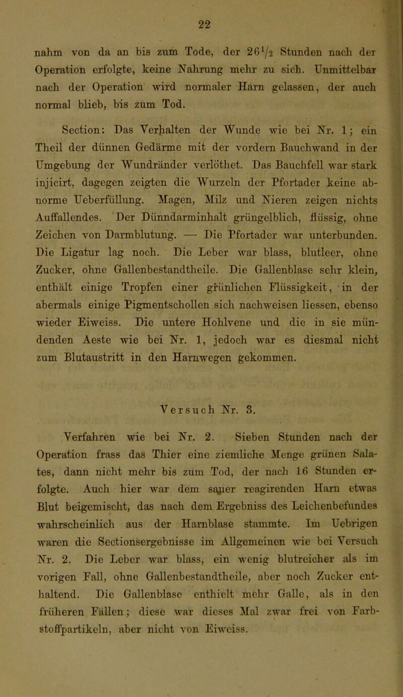 nahm von da an bis zum Tode, der 26^2 Stunden nach der Operation erfolgte, keine Nahrung mehr zu sich. Unmittelbar nach der Operation wird normaler Harn gelassen, der auch normal blieb, bis zum Tod. Section: Das Verhalten der Wunde wie bei Nr. 1; ein Theil der dünnen Gedärme mit der vordem Bauchwand in der Umgebung der Wundränder verlöthet. Das Bauchfell war stark injicirt, dagegen zeigten die Wurzeln der Pfortader keine ab- norme Ueberfüllung. Magen, Milz und Nieren zeigen nichts Auffallendes. Der Dünndarminhalt grüngelblich, flüssig, ohne Zeichen von Darmblutung. — Die Pfortader war unterbunden. Die Ligatur lag noch. Die Leber war blass, blutleer, ohne Zucker, ohne Gallenbestandtheile. Die Gallenblase sehr klein, enthält einige Tropfen einer grünlichen Flüssigkeit, in der abermals einige Pigmentschollen sich nachweisen Hessen, ebenso wieder Eiweiss. Die untere Hohlvene und die in sie mün- denden Aeste -wie bei Nr. 1, jedoch war es diesmal nicht zum Blutaustritt in den Hamwegen gekommen. Versuch Nr. 3. Verfahren wie bei Nr. 2. Sieben Stunden nach der Operation frass das Thier eine ziemliche Menge grünen Sala- tes, dann nicht mehr bis zum Tod, der nach 16 Stunden er- folgte. Auch hier war dem sojier reagirenden Harn etwas Blut beigemischt, das nach dem Ergebniss des Leichenbefundes wahrscheinlich aus der Harnblase stammte. Im Uebrigen waren die Sectionsergebnisse im Allgemeinen wie bei Versuch Nr. 2. Die Leber war blass, ein wenig blutreicher als im vorigen Fall, ohne Gallenbestandtheile, aber noch Zucker ent- haltend. Die Gallenblase enthielt mehr Galle, als in den früheren Fällen; diese war dieses Mal zwar frei von Farb- stoffpartikeln, aber nicht von Eiweiss.