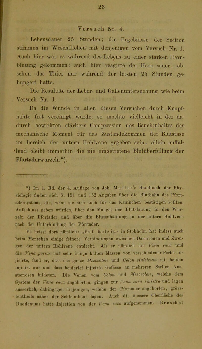 Versuch Nr. 4. Lebensdauer 25 Stunden; die Ergebnisse der Section stimmen im Wesentlichen mit denjenigen vom Versuch Nr. 1. Auch hier war es während des Lebens zu einer starken Harn- blutung gekommen; auch hier reagirte der Harn sauer, ob- schon • das Thier nur während der letzten 25 Stunden ge- hungert hatte. Die Eesultate der Leber- und Gallenuntersuchung wie beim Versuch Nr. 1. Da die Wunde in allen diesen Versuchen durch Knopf- nähte fest vereinigt wurde, so mochte vielleicht in der da- durch bewirkten stärkern Compression des Bauchinhaltes das mechanische Moment für das Zustandekommen der Blutstase im Bereich der untern Hohlvene gegeben sein, allein aufl'al- *lend bleibt immerhin die nie eingetretene Blutüberfiillung der Pfortadei-wurzeln *). *) Im 1. Bd. der 4. Auflage von Job. Müller's Handbuch der Phy- siologie finden sich S. 151 und 152 Angaben über die Blutbahn des Pfort- adersystems, die, wenn sie sich auch für das Kaninchen bestätigen sollten, Aufschluss geben würden, über den Mangel der Blutstauung in den Wur- zeln der Pfortader und über die Blutanhäufung in der untern Hohlvenc nach der Unterbindung der Pfortader. Es hcisst dort nämlich: „Prof. Eetzius in Stokholm hat indess auch beim Menschen einige feinere Verbindungen zwischen Darmrenen und Zwei- gen der untern Hohlvene entdeckt. Als er nämlich die Fcna cava und die Vena portae mit sehr feingn kalten Massen von verschiedener Farbe in- jicirte, fand er, dass das ganze Mcaocolon und Colon sinistrum mit beiden injicirt war und dass beiderlei injicirte Gefässe an mehreren Stellen Ana- stomosen bildeten. Die Venen vom Colon und Mcsocolon, welche dem System der Vena cava angehörten, gingen zur 7^««« cava sinistra und lagen äuBserlicb, dahingegen diejenigen, welche der Pfortader angehörten, gröss- tentheils näher der Schleimhaut lagen. Auch die äussere Oberfläche des Duodenums hatte Injcction von der Vena cava aufgenommen. Bresehet