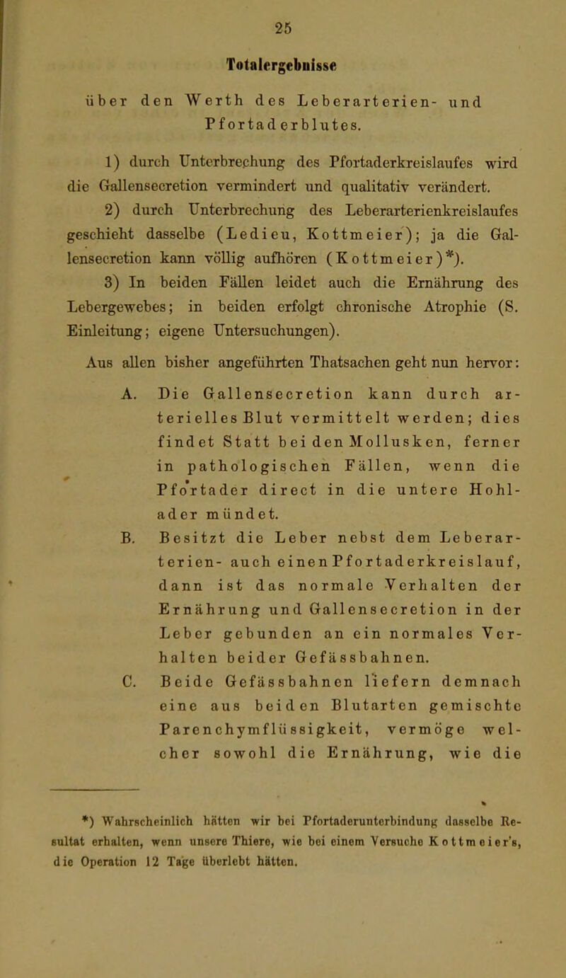 Totalergebuisse über den Werth des Leberarterien- und Pf ortad erblutes. 1) durch Untcrbrephung des Pfortaderkreislaufes wird die Gallensecretion vermindert und qualitativ verändert. 2) durch Unterbrechung des Leberarterienkreislaufes geschieht dasselbe (Ledieu, Kottmeier); ja die Gal- lensecretion kann völlig aufhören (Kottmeier)*). 3) In beiden Fällen leidet auch die Ernährung des Lebergewebes; in beiden erfolgt chronische Atrophie (S, Einleitung; eigene Untersuchungen). Aus allen bisher angeführten Thatsachen geht nun hervor: A. Die Gallensecretion kann durch ar- terielles Blut vermittelt werden; dies findet Statt bei den Mollusken, ferner in pathologischen Fällen, wenn die Pfortader direct in die untere Hohl- ader mündet. B. Besitzt die Leber nebst dem Leberar- terien- auch einen Pf ortaderkreislauf, dann ist das normale Verhalten der Ernährung und Gallensecretion in der Leber gebunden an ein normales Ver- halten beider Gefässbahnen. C. Beide Gefässbahnen liefern demnach eine aus beiden Blutarten gemischte Parenchymflüssigkeit, vermöge wel- cher sowohl die Ernährung, wie die •) Wahrscheinlich hätten wir bei Pfortaderunterbindung dasselbe Re- sultat erhalten, wenn unsere Thiere, wie bei einem Versuche K o ttm eier's, die Operation 12 Tage Uberlebt hätten.