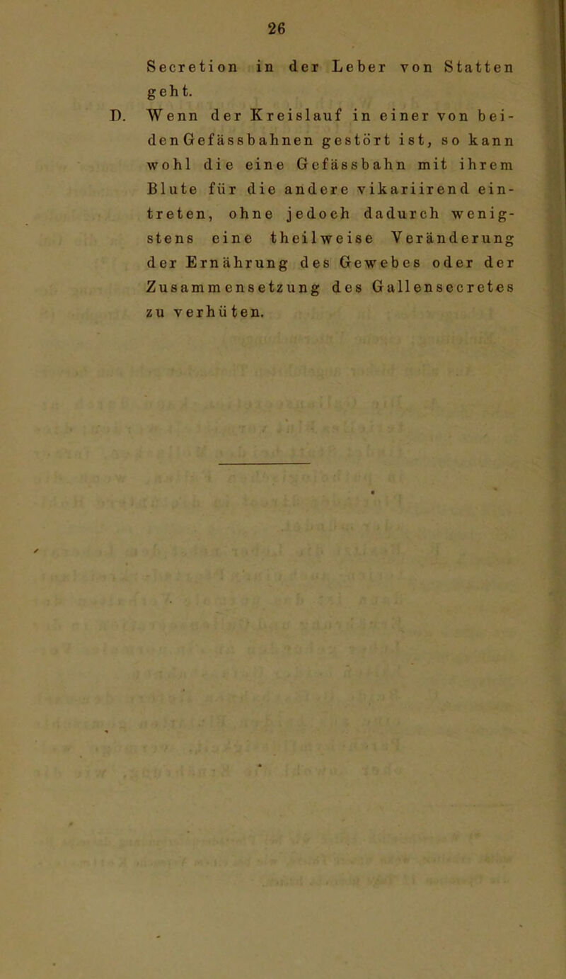 Secietion in der Leber von Statten geht. Wenn der Kreislauf in einer von bei- den Gefässbahnen gestört ist, so kann wohl die eine Gcfässbahn mit ihrem Blute für die andere vikariirend ein- treten, ohne jedoch dadurch wenig- stens eine theilweise Veränderung der Ernährung des Gewebes oder der Zusammensetzung des Gallensecretes zu verhüten.