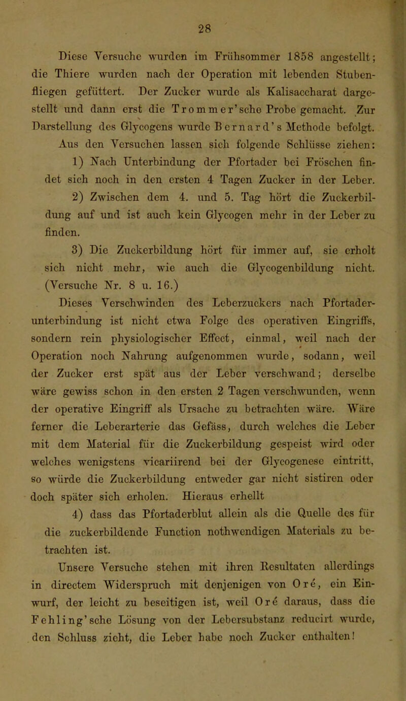 Diese Versuche wurden im Frühsommer 1858 angestellt; die Thiere wurden nach der Operation mit lebenden Stuben- fliegen gefüttert. Der Zucker wurde als Kalisaccharat darge- stellt und dann erst die Trommer'sche Probe gemacht. Zur Darstellung des Glycogens wurde Bcrnard's Methode befolgt. Aus den Versuchen lassen sich folgende Schlüsse ziehen: 1) Nach Unterbindung der Pfortader bei Fröschen fin- det sich noch in den ersten 4 Tagen Zucker in der Leber. 2) Zwischen dem 4. und 5. Tag hört die Zuckerbil- dung auf und ist auch kein Glycogen mehr in der Leber zu finden. 3) Die Zuckerbildung hört für immer auf, sie erholt sich nicht mehr, wie auch die Glycogenbildung nicht. (Versuche Nr. 8 u. 16.) Dieses Verschwinden des Leberzuckers nach Pfortader- unterbindung ist nicht etwa Folge des operativen Eingriffs, sondern rein physiologischer Effect, einmal, weil nach der Operation noch Nahrung aufgenommen wurde, sodann, weil der Zucker erst spät aus der Leber verschwand; derselbe wäre gewiss schon in den ersten 2 Tagen verschwunden, wenn der operative Eingriff als Ursache zu betrachten wäre. Wäre ferner die Leberarterie das Gefäss, durch welches die Leber mit dem Material für die Zuckerbildimg gespeist wird oder welches wenigstens vicariirend bei der Glycogenesc eintritt, so würde die Zuckerbildung entweder gar nicht sistiren oder doch später sich erholen. Hieraus erhellt 4) dass das Pfortaderblut allein als die Quelle des für die zuckerbildende Function nothwendigen Materials zu be- trachten ist. Unsere Versuche stehen mit ihren Kesultatcn allerdings in directem Widerspruch mit denjenigen von Ore, ein Ein- wurf, der leicht zu beseitigen ist, weil Ore daraus, dass die Fehling'sehe Lösung von der Lebersubstanz reducirt wurde, den Schluss zieht, die Leber habe noch Zucker enthalten!