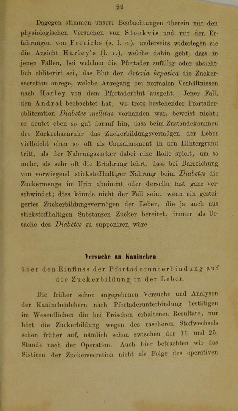 Dagegen stimmen unsere Beobachtungen überein mit den physiologischen Versuchen von Stockvis und mit den Er- fahrungen von Frerichs (s. 1. c), anderseits widerlegen sie die Ansicht Harley's (1. c), welche dahin geht, dass in jenen Fällen, bei welchen die Pfortader zufällig oder absicht- lich obliterirt sei, das Blut der Artena hepatica die Zucker- secretion anrege, welche Anregang bei normalen Verhältnissen nach Harley von dem Pfortaderblut ausgeht. Jener Fall, den Andral beobachtet hat, wo trotz bestehender Pfortader- obliteration Diabetes mellitus vorhanden war, beweist nicht; er deutet eben so gut darauf hin, dass beim Zustandekommen der Zuckerharnruhr das Zuckerbildungsvermögen der Leber vielleicht eben so oft als Causalmoment in den Hintergrund tritt, als der Nahrungszucker dabei eine KoUe spielt, um so mehr, als sehr oft die Erfahrung lehrt, dass bei Darreichung von vorwiegend stickstoffhaltiger Nahrung beim Diabetes die Zuckermenge im Urin abnimmt oder derselbe fast ganz ver- schwindet; dies könnte nicht der Fall sein, wenn ein gestei- gertes Zuckerbüdungsvermögen der Leber, die ja auch aus stickstoffhaltigen Substanzen Zucker bereitet, immer als Ur- sache des Diabetes zu supponiren wäre. Versuche an Kaiiiuclieii über den Einfluss der Pfortaderunterbindung auf die Zuckerbildung in der Leber. Die früher schon angegebenen Versuche und Analysen der Kaninchenlebem nach Pfortaderunterbindung bestätigen im Wesentlichen die bei Fröschen erhaltenen llesultute, nur hört die Zuckerbildung wegen des rascheren StuHweclisels schon früher auf, nämlicli schon zwischen der 10. und 25. Stunde nach der Operation. Auch hier betrachten wir das Sistiren der Zuckersecretion nicht als Folge des operativen