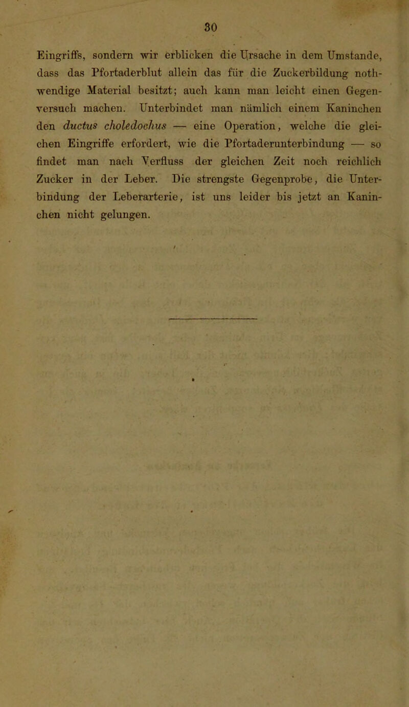 Eingriffs, sondern wir erblicken die IJrsaclie in dem Umstände, dass das Pfortaderblut allein das für die Zuckerbildung noth- wendige Material besitzt; auch kann man leicht einen Gegen- versuch macheu. Unterbindet man nämlich einem Kaninchen den ductus choledochus — eine Oj)eration, welche die glei- chen Eingriffe erfordert, wie die Pfortaderunterbindung — so findet man nach Verfluss der gleichen Zeit noch reichlieh Zucker in der Leber. Die strengste Gegenprobe, die Unter- bindung der Leberarterie, ist uns leider bis jetzt an Kanin- chen nicht gelungen.