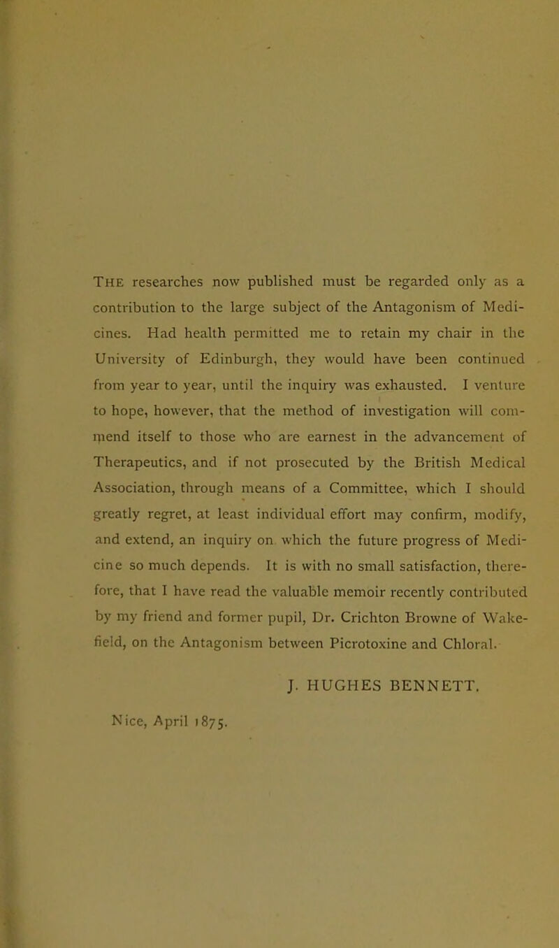 The researches now published must be regarded only as a contribution to the large subject of the Antagonism of Medi- cines. Had health permitted me to retain my chair in the University of Edinburgh, they would have been continued from year to year, until the inquiry was exhausted. I venture to hope, however, that the method of investigation will com- ipend itself to those who are earnest in the advancement of Therapeutics, and if not prosecuted by the British Medical Association, through means of a Committee, which I should greatly regret, at least individual effort may confirm, modify, and extend, an inquiry on which the future progress of Medi- cine so much depends. It is with no small satisfaction, there- fore, that I have read the valuable memoir recently contributed by my friend and former pupil, Dr. Crichton Browne of Wake- field, on the Antagonism between Picrotoxine and Chloral. J. HUGHES BENNETT, Nice, April 1875.