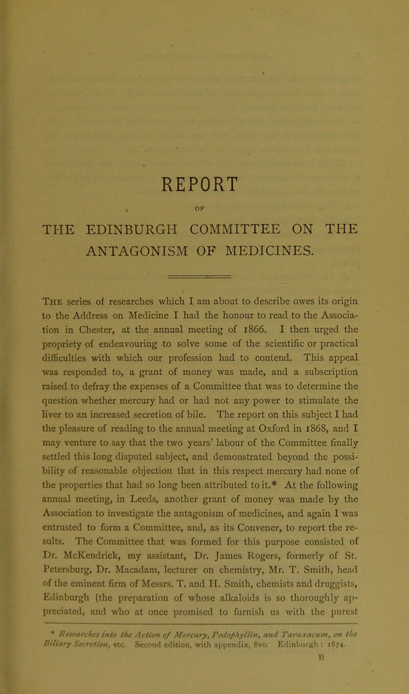 REPORT , OF THE EDINBURGH COMMITTEE ON THE ANTAGONISM OF MEDICINES. The series of researches which I am about to describe owes its origin to the Address on Medicine I had the honour to read to the Associa- tion in Chester, at the annual meeting of 1866. I then urged the propriety of endeavouring to solve some of the scientific or practical difficulties with which our profession had to contend. This appeal was responded to, a grant of money was made, and a subscription raised to defray the expenses of a Committee that was to determine the question whether mercury had or had not any power to stimulate the liver to an increased secretion of bile. The report on this subject I had the pleasure of reading to the annual meeting at Oxford in 1868, and I may venture to say that the two years' labour of the Committee finally settled this long disputed subject, and demonstrated beyond the possi- bility of reasonable objection that in this respect mercury had none of the properties that had so long been attributed to it.* At the following annual meeting, in Leeds, another grant of money was made by the Association to investigate the antagonism of medicines, and again I was entrusted to form a Committee, and, as its Convener, to report the re- sults. The Committee that was formed for this purpose consisted of Dr. McKendrick, my assistant. Dr. James Rogers, formerly of .St. Petersburg, Dr. Macadam, lecturer on chemistry, Mr. T. Smith, head of the eminent firm of Messrs. T. and II. Smith, chemists and druggists, Edinburgh (the preparation of whose alkaloids is so thoroughly ap- preciated, and who at once promised to furnish us with the purest * Researches into the Action 0/ Mercury, Podophyllin, and Taraxacum, on the Biliary Secretion, etc Second edition, with appendix, 8vo. Edinburgh : 1874. U