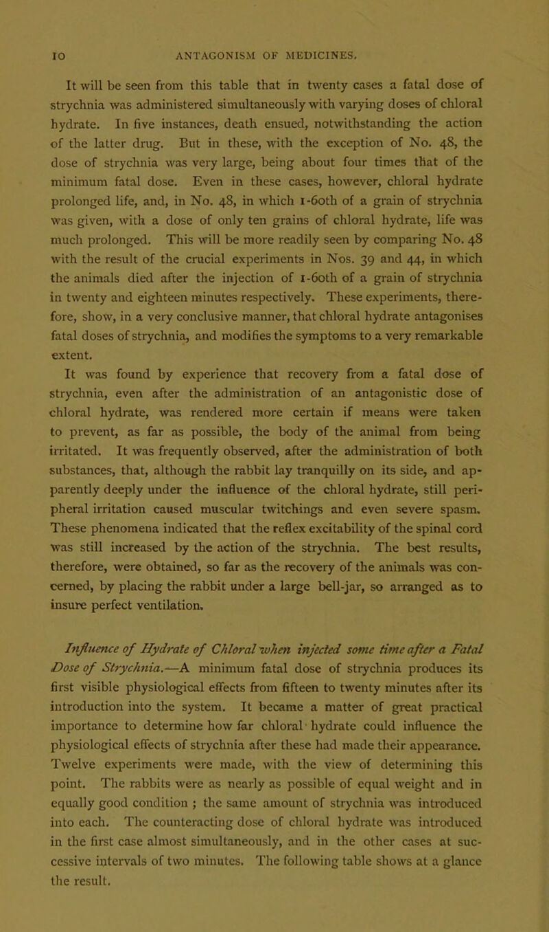 It will be seen from this table that in twenty cases a fatal dose of strychnia was administered simultaneously with varying doses of chloral hydrate. In five instances, death ensued, notwithstanding the action of the latter drug. But in these, with the exception of No. 48, the dose of strychnia was very large, being about four times that of the minimum fatal dose. Even in these cases, however, chloral hydrate prolonged life, and, in No. 48, in which i-6oth of a grain of strychnia was given, with a dose of only ten grains of chloral hydrate, life was much prolonged. This will be more readily seen by comparing No. 48 with the result of the crucial experiments in Nos. 39 and 44, in which the animals died after the injection of i-6oth of a grain of strychnia in twenty and eighteen minutes respectively. These experiments, there- fore, show, in a very conclusive manner, that chloral hydrate antagonises fatal doses of strychnia, and modifies the symptoms to a very remarkable extent. It was found by experience that recovery from a fatal dose of strychnia, even after the administration of an antagonistic dose of chloral hydrate, was rendered more certain if means were taken to prevent, as far as possible, the body of the animal from being irritated. It was frequently observed, after the administration of both substances, that, although the i-abbit lay tranquilly on its side, and ap- parently deeply under the influence of the chloral hydrate, still peri- pheral irritation caused muscular twitchings and even severe spasm. These phenomena indicated that the reflex excitability of the spinal cord was still increased by the action of the strychnia. The best results, therefore, were obtained, so far as the recovery of the animals was con- cerned, by placing the rabbit under a large bell-jar, so arranged as to insure perfect ventilation. Influence of Hydrate of Chloral-when injected some time after a Fatal Dose of Strychnia.—A minimum fatal dose of stryclinia produces its first visible physiological effects from fifteen to twenty minutes after its introduction into the system. It became a matter of great practical importance to determine how far chloral hydrate could uifluence the physiological effects of strychnia after these had made their appearance. Twelve experiments were made, with the view of determining this point. The rabbits were as nearly as possible of equal weight and in equally good condition ; the same amount of strychnia was introduced into each. The counteracting dose of chloiul hydrate was introduced in the first case almost simultaneously, and in the other cases at suc- cessive intervals of two minutes. The following table shows at a glance the result.