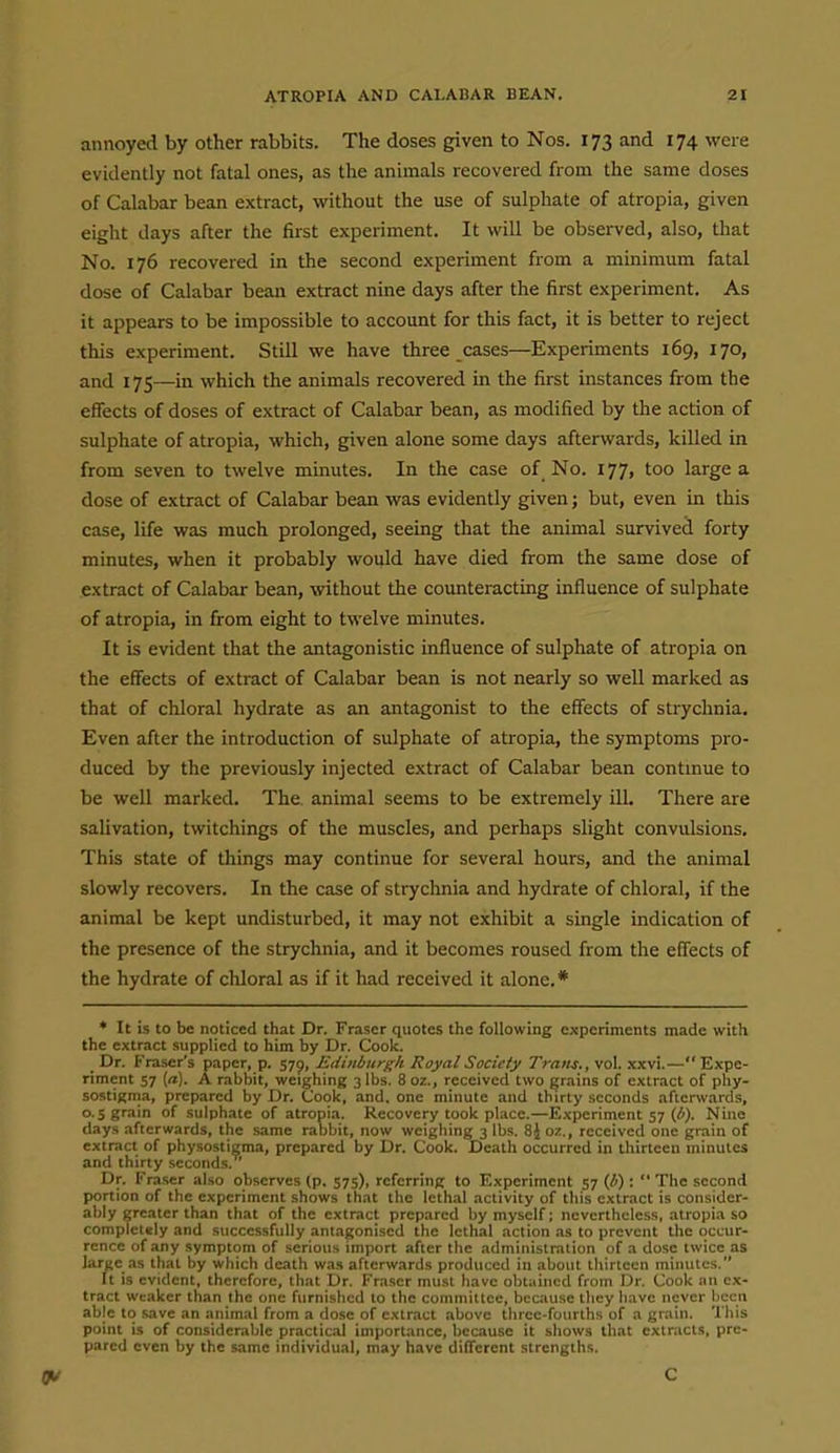 annoyed by other rabbits. The doses given to Nos. 173 and 174 were evidently not fatal ones, as the animals recovered from the same doses of Calabar bean extract, without the use of sulphate of atropia, given eight days after the first experiment. It will be observed, also, that No. 176 recovered in the second experiment from a minimum fatal dose of Calabar bean extract nine days after the first experiment. As it appears to be impossible to account for this fact, it is better to reject this experiment. Still we have three cases—Experiments 169, 170, and 17s—in which the animals recovered in the first instances from the effects of doses of extract of Calabar bean, as modified by the action of sulphate of atropia, which, given alone some days afterwards, killed in from seven to twelve minutes. In the case of No. 177, too large a dose of extract of Calabar bean was evidently given; but, even in this case, life was much prolonged, seeing that the animal survived forty minutes, when it probably would have died from the same dose of extract of Calabar bean, without the counteracting influence of sulphate of atropia, in from eight to twelve minutes. It is evident that the antagonistic influence of sulphate of atropia on the effects of extract of Calabar bean is not nearly so well marked as that of chloral hydrate as an antagonist to the effects of strychnia. Even after the introduction of sulphate of atropia, the symptoms pro- duced by the previously injected extract of Calabar bean contmue to be well marked. The. animal seems to be extremely ill. There are salivation, twitchings of the muscles, and perhaps slight convulsions. This state of things may continue for several hours, and the animal slowly recovers. In the case of strychnia and hydrate of chloral, if the animal be kept undisturbed, it may not exhibit a single indication of the presence of the strychnia, and it becomes roused from the effects of the hydrate of chloral as if it had received it alone.* ♦ It is to be noticed that Dr. Fraser quotes the following experiments made with the extract supplied to him by Dr. Cook. Dr. Frascr's paper, p. 579, Edinburgh Royal Society Trans., vol. xxvi.— Expe- riment 57 (a). A rabbit, weighing 3 lbs. 8oz., received two grains of extract of phy- sostigma, prepared by Dr. Cook, and. one minute and thirty seconds afterwards, 0.5 grain of sulphate of atropia. Recovery took place.—Experiment 57 (Z'}. Nine days afterwards, the same rabbit, now weighing 3 lbs. 8J oz., received one grain of extract of physosticma, prepared by Dr. Cook. Death occurred in thirteen minutes and thirty seconds. Dr. Fraser also observes (p. 575), referring to Experiment 57 (i) :  The second portion of the experiment shows that the lethal activity of this extract is consider- ably greater than that of the extract prepared by myself; nevorthele.ss, atropi.t so completely and successfully antagonised the lethal action .is to prevent the occur- rence of any symptom of serious import after the administration of a dose twice as large as that by which death was afterwards produced in about thirteen minutes. It is evident, therefore, that Dr. Fraser must have obtained from Dr. Cook an ex- tract weaker than the one furnished to the committee, because they have never hccn able to save an animal from a dose of extract above three-fourths of a grain. This point is of considerable practic.1l importance, because it shows that extracts, pre- pared even by the same individual, may have different .strengths. C