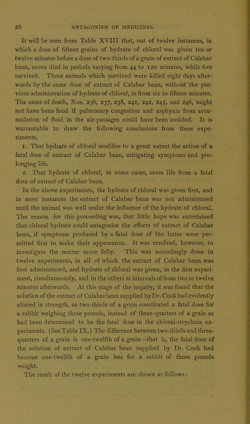 It will be seen from Table XVIII that, out of twelve instances, in which a dose of fifteen grains of hydrate of chloral was given ten or twelve minutes before a dose of two-thirds of a grain of extract of Calabar bean, seven died in periods varying from 44 to 120 minutes, while five survived. Those animals which survived were killed eight days after- wards by the same dose of extract of Calabar bean, without the pre- vious administration of hydrate of chloral, in from six to fifteen minutes. The cases of death, Nos. 236, 237, 238, 241, 242, 245, and 246, might not have been fatal if pulmonary congestion and asphyxia from accu- mulation of fluid in the air-passages could have been avoided. It is warrantable to draw the following conclusions from these expe- riments. 1. That hydrate of chloral modifies to a great extent the action of a fatal dose of extract of Calabar bean, mitigating symptoms and pro- longing life. 2. That hydrate of chloral, in some cases, saves life from a fatal dose of extract of Calabar bean. In the above experiments, the hydrate of chloral was given first, and in most instances the extract of Calabar bean was not administered until the animal was well under the influence of the hydrate of chloral. The reason for this proceeding was, that little hope was entertained that chloral hydrate could antagonise the effects of extract of Calabar bean, if symptoms produced by a fatal dose of the latter were per- mitted first to make their appearance. It was resolved, however, to investigate the matter more fully. This was accordingly done in twelve experiments, in all of which the extract of Calabar bean was first administered, and hydrate of chloral was given, in the first experi- ment, simultaneously, and in the others at intervals of from two to twelve minutes afterwards. At this stage of the inquiry, it was found that the solution of the extract of Calabar bean supplied by Dr. Cook had evidently altered in strength, as two-thirds of a grain constituted a fatal dose for a rabbit weighing three pounds, instead of three-quarters of a grain as had been determined to be the fatal dose in the chloral-strychnia ex- periments. (See Table IX.) The difference between two-thirds and three- quarters of a grain is one-twelfth of a grain—that is, the fatal dose of the solution of extract of Calabar bean supplied by Dr. Cook had become one-twelfth of a grain less for a rabbit of three pounds weight. The result of the twelve experiments are shown as follows: