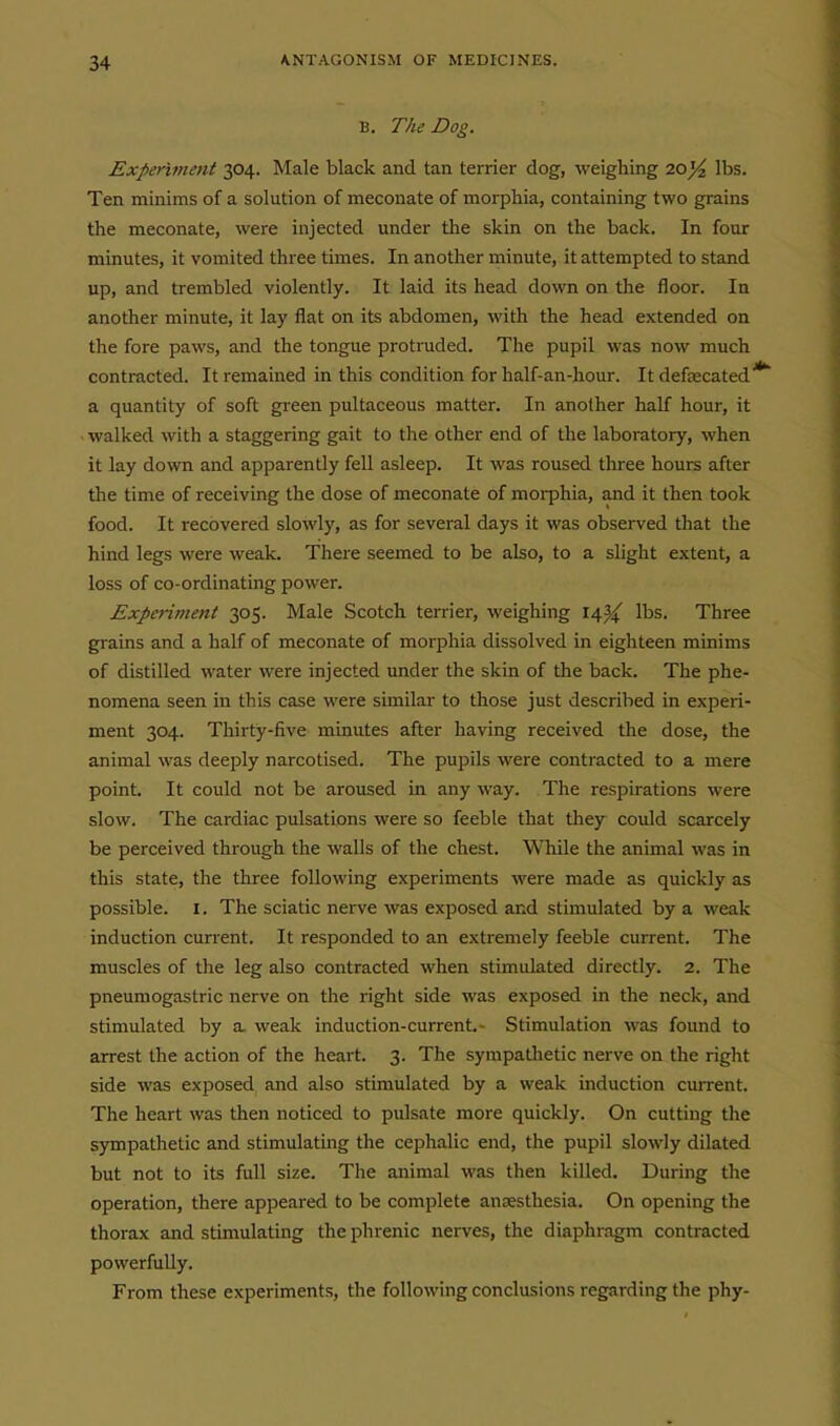B. The Dog. Experiment 304. Male black and tan terrier dog, weighing 10% lbs. Ten minims of a solution of meconate of morphia, containing two grains the meconate, were injected under the skin on the back. In four minutes, it vomited three times. In another minute, it attempted to stand up, and trembled violently. It laid its head down on the floor. la another minute, it lay flat on its abdomen, with the head extended on the fore paws, and the tongue protnided. The pupil was now much contracted. It remained in this condition for half-an-hour. It defaecated a quantity of soft green pultaceous matter. In another half hour, it walked with a staggering gait to the other end of the laboratory, when it lay down and apparently fell asleep. It was roused three hours after the time of receiving the dose of meconate of morphia, and it then took food. It recovered slowly, as for several days it was observed that the hind legs were weak. There seemed to be also, to a slight extent, a loss of co-ordinating power. Experiment 305. Male Scotch terrier, weighing li^'i/^ lbs. Three gi-ains and a half of meconate of morphia dissolved in eighteen minims of distilled water were injected under the skin of the back. The phe- nomena seen in this case were similar to those just described in experi- ment 304. Thirty-five minutes after having received the dose, the animal was deeply narcotised. The pupils were contracted to a mere point. It could not be aroused in any way. The respirations were slow. The cardiac pulsations were so feeble that they could scarcely be perceived through the walls of the chest. While the animal was in this state, the three following experiments were made as quickly as possible. I. The sciatic nerve was exposed and stimulated by a weak induction current. It responded to an extremely feeble current. The muscles of the leg also contracted when stimulated directly. 2. The pneumogastric nerve on the right side was exposed in the neck, and stimulated by a. weak induction-current- Stimulation was found to arrest the action of the heart. 3. The sympathetic nerve on the right side was exposed and also stimulated by a weak induction current. The heart was then noticed to pulsate more quickly. On cutting the sympathetic and stimulating the cephalic end, the pupil slowly dilated but not to its full size. The animal was then killed. During the operation, there appeared to be complete anaesthesia. On opening the thorax and stimulating the phrenic nerves, the diaphragm contracted powerfully. From these experiments, the following conclusions regarding the phy-