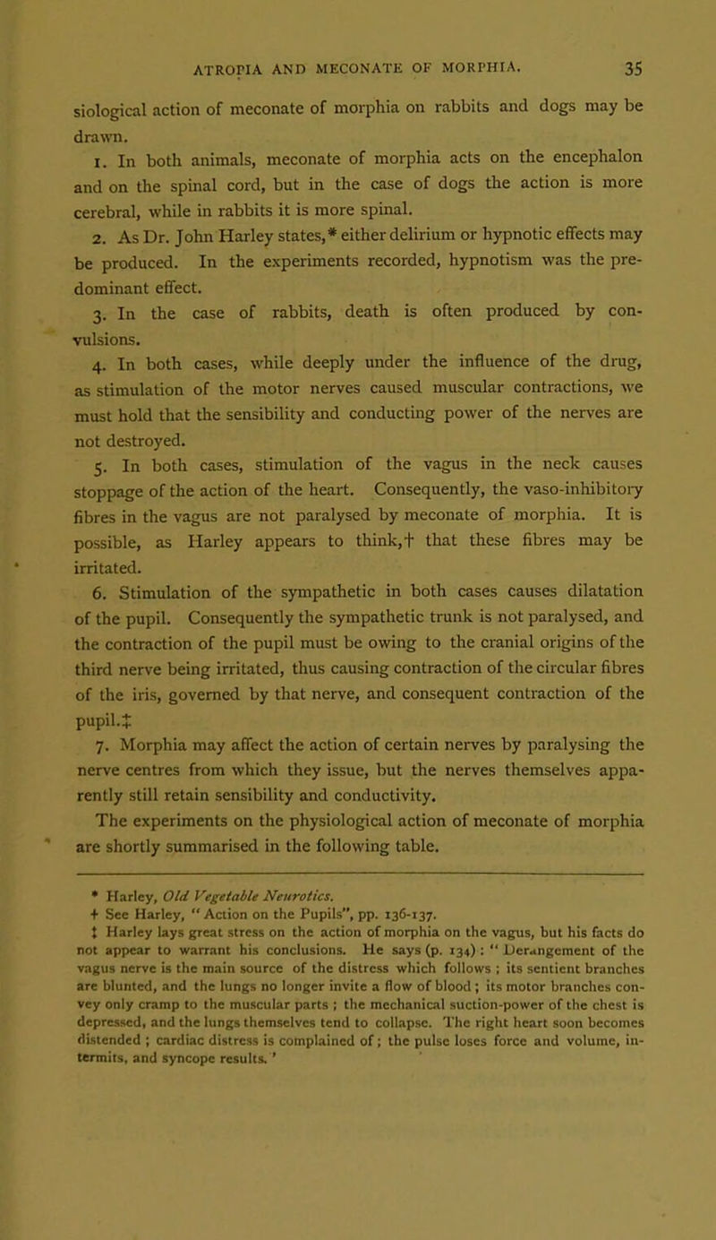 siological action of meconate of morphia on rabbits and dogs may be drawn. 1. In both animals, meconate of morphia acts on the encephalon and on the spinal cord, but in the case of dogs the action is more cerebral, while in rabbits it is more spinal. 2. As Dr. John Harley states,* either delirium or hypnotic effects may be produced. In the experiments recorded, hypnotism was the pre- dominant effect. 3. In the case of rabbits, death is often produced by con- vulsions. 4. In both cases, while deeply under the influence of the drug, as stimulation of the motor nerves caused muscular contractions, we must hold that the sensibility and conducting power of the nerves are not destroyed. 5. In both cases, stimulation of the vagus in the neck causes stoppage of the action of the heart. Consequently, the vaso-inhibitoiy fibres in the vagus are not paralysed by meconate of morphia. It is possible, as Harley appears to think, t that these fibres may be irritated. 6. Stimulation of the sympathetic in both cases causes dilatation of the pupil. Consequently the sympathetic trunk is not paralysed, and the contraction of the pupil must be owing to the cranial origins of the third nerve being irritated, thus causing contraction of the circular fibres of the iris, governed by that nerve, and consequent contraction of the pupil.^ 7. Morphia may affect the action of certain nerves by paralysing the nerve centres from which they issue, but the nerves themselves appa- rently still retain sensibility and conductivity. The experiments on the physiological action of meconate of morphia are shortly summarised in the following table. * Harley, Old Vegetable Neurotics. + See Harley, Action on the Pupils, pp. 136-137. t Harley lays great stress on the action of morphia on the vagus, but his facts do not appear to warrant his conclusions. He says (p. 134) :  Derangement of the v.igus nerve is the main source of the distress which follows ; its sentient branches are blunted, and the lungs no longer invite a flow of blood ; its motor branches con- vey only cramp to the muscular parts ; the mechanical suction-power of the chest is depressed, and the lungs themselves tend to collapse. The right heart soon becomes distended ; cardiac distress is complained of; the pulse loses force and volume, in- termits, and syncope results. '