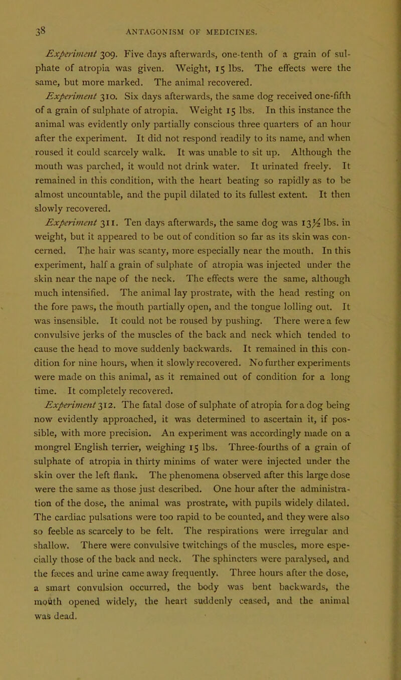 Experiment 309. Five days afterwards, one-tenth of a grain of sul- phate of atropia was given. Weight, 15 lbs. The effects were the same, but more marked. The animal recovered. Experiment 310. Six days afterwards, the same dog received one-fifth of a grain of sulphate of atropia. Weight 15 lbs. In this instance the animal was evidently only partially conscious three quarters of an hour after the experiment. It did not respond readily to its name, and when roused it could scarcely walk. It was unable to sit up. Although the mouth was parched, it would not drink water. It urinated freely. It remained in this condition, with the heart beating so rapidly as to be almost uncountable, and the pupil dilated to its fullest extent. It then slowly recovered. Experiment 311. Ten days afterwards, the same dog was 13^ lbs. in weight, but it appeared to be out of condition so far as its skin was con- cerned. The hair was scanty, more especially near the mouth. In this experiment, half a grain of sulphate of atropia was injected under the skin near the nape of the neck. The effects were the same, although much intensified. The animal lay prostrate, with the head resting on the fore paws, the mouth partially open, and the tongue lolling out. It was insensible. It could not be roused by pushing. There were a few convulsive jerks of the muscles of the back and neck which tended to cause the head to move suddenly backwards. It remained in this con- dition for nine hours, when it slowly recovered. No further experiments were made on this animal, as it remained out of condition for a long time. It completely recovered. Experiment 2,12. The fatal dose of sulphate of atropia for a dog being now evidently approached, it was determined to ascertain it, if pos- sible, with more precision. An experiment was accordingly made on a mongrel English terrier, weighing 15 lbs. Three-fourths of a grain of sulphate of atropia in thirty minims of water were injected under the skin over the left flank. The phenomena observed after this large dose were the same as those just described. One hour after the administra- tion of the dose, the animal was prostrate, with pupils widely dilated. The cardiac pulsations were too rapid to be counted, and they were also so feeble as scarcely to be felt. The respirations were irregular and shallow. There were convulsive twitchings of the muscles, more espe- cially those of the back and neck. The sphincters were paralysed, and the fajces and urine came away frequently. Three hours after the dose, a smart convulsion occurred, the body was bent backwards, the molith opened widely, the heart suddenly ceased, and the animal was dead.