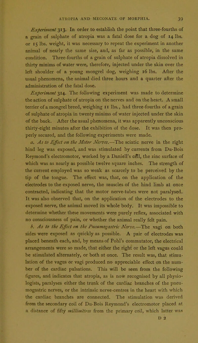 Experiment 313. In order to establish the point that three-fourths of a grain of sulphate of atropia was a fatal dose for a dog of 14 lbs. or 15 lbs. weight, it was necessary to repeat the experiment in another animal of nearly the same size, and, as far as possible, in the same condition. Three-fourths of a grain of sulphate of atropia dissolved in thirty minims of water were, therefore, injected under the skin over the left shoulder of a young mongrel dog, weighing 16 lbs. After the usual phenomena, the animal died three hours and a quarter after the administration of the fatal dose. Experiment 314. The following experiment was made to determine the action of sulphate of atropia on the nerves and on the heart. A small terrier of a mongrel breed, weighing 11 lbs., had three-fourths of a grain of sulphate of atropia in twenty minims of water injected under the skin of the back. After the usual phenomena, it was apparently unconscious thirty-eight minutes after the exhibition of the dose. It was then pro- perly secured, and the following experiments were made. a. As to Effect on the Motor Nei-ves.—The sciatic nerve in the right hind leg was exposed, and was stimulated by currents from Du-Bois Reymond's electromotor, worked by a Daniell's cfll, the zinc surface of which was as nearly as possible twelve square inches. The strength of the current employed was so weak as scarcely to be perceived by the tip of the tongue. The effect was, that, on the application of the electrodes to the exposed nerve, the muscles of the hind limb at once contracted, indicating that the motor nerve-tubes were not paralysed. It was also observed that, on the application of the electrodes to the exposed nerve, the animal moved its whole body. It was impossible to determine whether these movements were purely reflex, associated with no consciousness of pain, or whether the animal really felt pain. b. As to the Effect on the Piteumogastric Nerve.—The vagi on both sides were exposed as quickly as possible. A pair of electrodes was placed beneath each, and, by means of Pohl's commutator, the electrical arrangements were so made, that either the right or the left vagus could be stimulated alternately, or both at once. The result was, that stimu- lation of the vagus or vagi produced no appreciable effect on the num- ber of the cardiac pulsations. This will be seen from the following figures, and indicates that atropia, as is now recognised by all physio- logists, paralyses either the tnmk of the cardiac branches of the pneu- mogastric nerves, or the intrinsic nerve-centres in the heart with which the cardiac branches are connected. The stimulation was derived from the secondary coil of Du-Bois Reymond's electromotor placed at a dist.incc of fifty millimetres from the primary coil, which latter was D 3