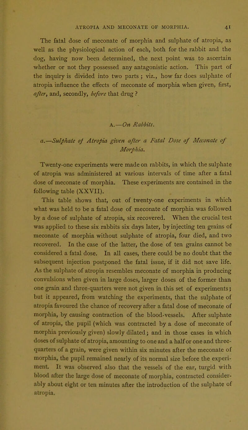 The fatal dose of meconate of morphia and sulphate of atropia, as well as the physiological action of each, both for the rabbit and the dog, having now been determined, the next point was to ascertain whether or not they possessed any antagonistic action. This part of the inquiry is divided into two parts ; viz., how far does sulphate of atropia influence the effects of meconate of morphia when given., first, after, and, secondly, before that drug ? A.—On Rabbits. a.—Sulphate of Atropia given after a Fatal Dose of Meconate of Morphia. Twenty-one experiments were made on rabbits, in which the sulphate of atropia was administered at various intervals of time after a fatal dose of meconate of morphia. These experiments are contained in the following table (XXVII). This table shows that, out of twenty-one experiments in which what was held to be a fatal dose of meconate of morphia was followed by a dose of sulphate of atropia, six recovered. When the crucial test was applied to these six rabbits six days later, by injecting ten grains of meconate of morphia without sulphate of atropia, four died, and two recovered. In the case of the latter, the dose of ten grains cannot be considered a fatal dose. In all cases, there could be no doubt that the subsequent injection postponed the fatal issue, if it did not save life. As the sulphate of atropia resembles meconate of morphia in producing convulsions when given in large doses, larger doses of the former than one grain and three-quarters were not given in this set of experiments; but it appeared, from watching the experiments, that the sulphate of atropia favoured the chance of recovery after a fatal dose of meconate of morphia, by causing contraction of the blood-vessels. After sulphate of atropia, the pupil (which was contracted by a dose of meconate of morphia previously given) slowly dilated; and in those cases in which doses of sulphate of atropia, amounting to one and a half or one and three- quarters of a grain, were given within six minutes after the meconate of morphia, the pupil remained nearly of its normal size before the experi- ment. It was observed also that the vessels of the ear, turgid with blood after the large dose of meconate of morphia, contracted consider- ably about eight or ten minutes after llie introduction of tlie sulphate of atropia.