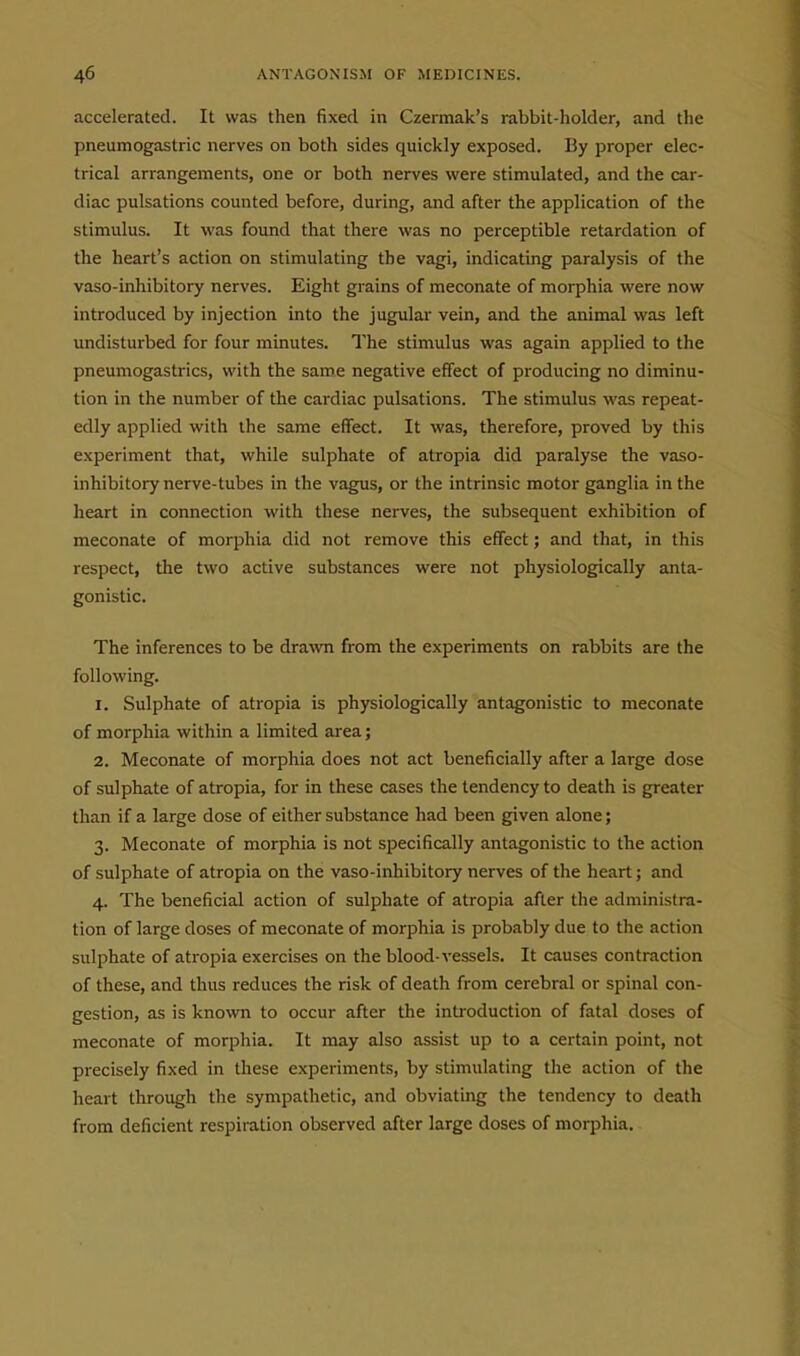 accelerated. It was then fixed in Czermak's rabbit-holder, and the pneumogastric nerves on both sides quickly exposed. By proper elec- trical arrangements, one or both nerves were stimulated, and the car- diac pulsations counted before, during, and after the application of the stimulus. It was found that there was no perceptible retardation of the heart's action on stimulating the vagi, indicating paralysis of the vaso-inhibitory nerves. Eight grains of meconate of morphia were now introduced by injection into the jugular vein, and the animal was left undisturbed for four minutes. The stimulus was again applied to the pneumogastrics, with the same negative effect of producing no diminu- tion in the number of the cardiac pulsations. The stimulus was repeat- edly applied with the same effect. It was, therefore, proved by this experiment that, while sulphate of atropia did paralyse the vaso- inhibitory nerve-tubes in the vagus, or the intrinsic motor ganglia in the heart in connection with these nerves, the subsequent exhibition of meconate of morphia did not remove this effect; and that, in this respect, the two active substances were not physiologically anta- gonistic. The inferences to be drawn from the experiments on rabbits are the following. 1. Sulphate of atropia is physiologically antagonistic to meconate of morphia within a limited area; 2. Meconate of morphia does not act beneficially after a large dose of sulphate of atropia, for in these cases the tendency to death is greater than if a large dose of either substance had been given alone; 3. Meconate of morphia is not specifically antagonistic to the action of sulphate of atropia on the vaso-inhibitory nerves of the heart; and 4. The beneficial action of sulphate of atropia after the administra- tion of large doses of meconate of morphia is probably due to the action sulphate of atropia exercises on the blood-vessels. It causes contraction of these, and thus reduces the risk of death from cerebral or spinal con- gestion, as is known to occur after the introduction of fatal doses of meconate of morphia. It may also assist up to a certain point, not precisely fixed in these experiments, by stimulating the action of the heart through the sympathetic, and obviating the tendency to death from deficient respiration observed after large doses of morphia.