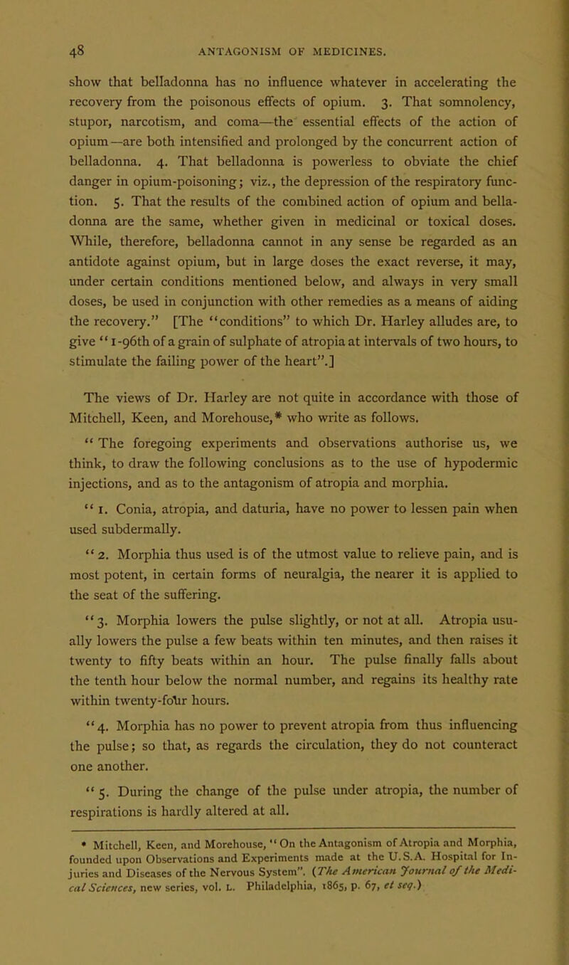 show that belladonna has no influence whatever in accelerating the recovery from the poisonous effects of opium. 3. That somnolency, stupor, narcotism, and coma—the essential effects of the action of opium —are both intensified and prolonged by the concurrent action of belladonna. 4. That belladonna is powerless to obviate the chief danger in opium-poisoning; viz., the depression of the respiratory func- tion. 5. That the results of the combined action of opium and bella- donna are the same, whether given in medicinal or toxical doses. Wliile, therefore, belladonna cannot in any sense be regarded as an antidote against opium, but in large doses the exact reverse, it may, under certain conditions mentioned below, and always in very small doses, be used in conjunction with other remedies as a means of aiding the recovery. [The conditions to which Dr. Harley alludes are, to give  i-96th of a grain of sulphate of atropia at intervals of two hours, to stimulate the failing power of the heart.] The views of Dr. Harley are not quite in accordance with those of Mitchell, Keen, and Morehouse,* who write as follows.  The foregoing experiments and observations authorise us, we think, to draw the following conclusions as to the use of hypodermic injections, and as to the antagonism of atropia and morphia.  I. Conia, atropia, and daturia, have no power to lessen pain when used subdermaUy.  2. Morphia thus used is of the utmost value to relieve pain, and is most potent, in certain forms of neuralgia, the nearer it is applied to the seat of the suffering. 3. Morphia lowers the pulse slightly, or not at all. Atropia usu- ally lowers the pulse a few beats within ten minutes, and then raises it twenty to fifty beats within an hour. The pulse finally falls about the tenth hour below the normal number, and regains its healthy rate within twenty-foTir hours. 4. Morphia has no power to prevent atropia from thus influencing the pulse; so that, as regards the circulation, they do not counteract one another. 5. During the change of the pulse under atropia, the number of respirations is hardly altered at all. • Mitchell, Keen, and Morehouse, On the Antagonism of Atropia and Morphia, founded upon Observations and Experiments made at the U.S.A. Hospital for In- juries and Diseases of the Nervous System. (Jhe American Journal 0/the Medi- cal Sciences, new scries, vol. L. Philadelphia, 1865, p. 67, et seg.)