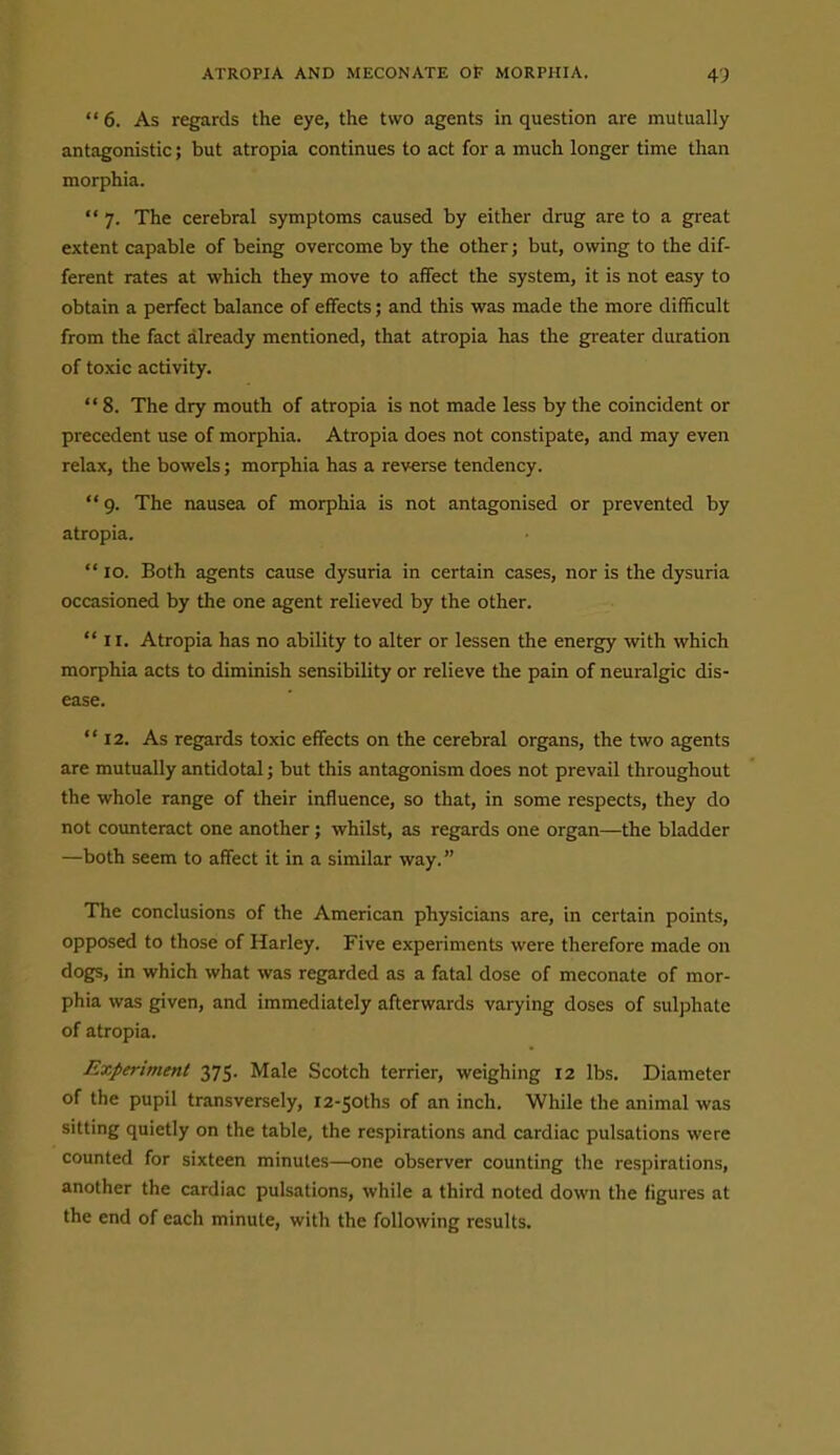 6. As regards the eye, the two agents in question are mutually antagonistic; but atropia continues to act for a much longer time than morphia.  7. The cerebral symptoms caused by either drug are to a great extent capable of being overcome by the other; but, owing to the dif- ferent rates at which they move to affect the system, it is not easy to obtain a perfect balance of effects; and this was made the more difficult from the fact already mentioned, that atropia has the greater duration of toxic activity.  8. The dry mouth of atropia is not made less by the coincident or precedent use of morphia. Atropia does not constipate, and may even relax, the bowels; morphia has a reverse tendency. 9. The nausea of morphia is not antagonised or prevented by atropia.  10. Both agents cause dysuria in certain cases, nor is the dysuria occasioned by the one agent relieved by the other.  II. Atropia has no ability to alter or lessen the energy with which morphia acts to diminish sensibility or relieve the pain of neuralgic dis- ease.  12. As regards toxic effects on the cerebral organs, the two agents are mutually antidotal; but this antagonism does not prevail throughout the whole range of their influence, so that, in some respects, they do not counteract one another; whilst, as regards one organ—the bladder —both seem to affect it in a similar way. The conclusions of the American physicians are, in certain points, opposed to those of Harley. Five experiments were therefore made on dogs, in which what was regarded as a fatal dose of meconate of mor- phia was given, and immediately afterwards varying doses of sulphate of atropia. Experiment 375. Male Scotch terrier, weighing 12 lbs. Diameter of the pupil transversely, i2-5oths of an inch. While the animal was sitting quietly on the table, the respirations and cardiac pulsations were counted for sixteen minutes—one observer counting the respirations, another the cardiac pulsations, while a third noted down the figures at the end of each minute, with the following results.