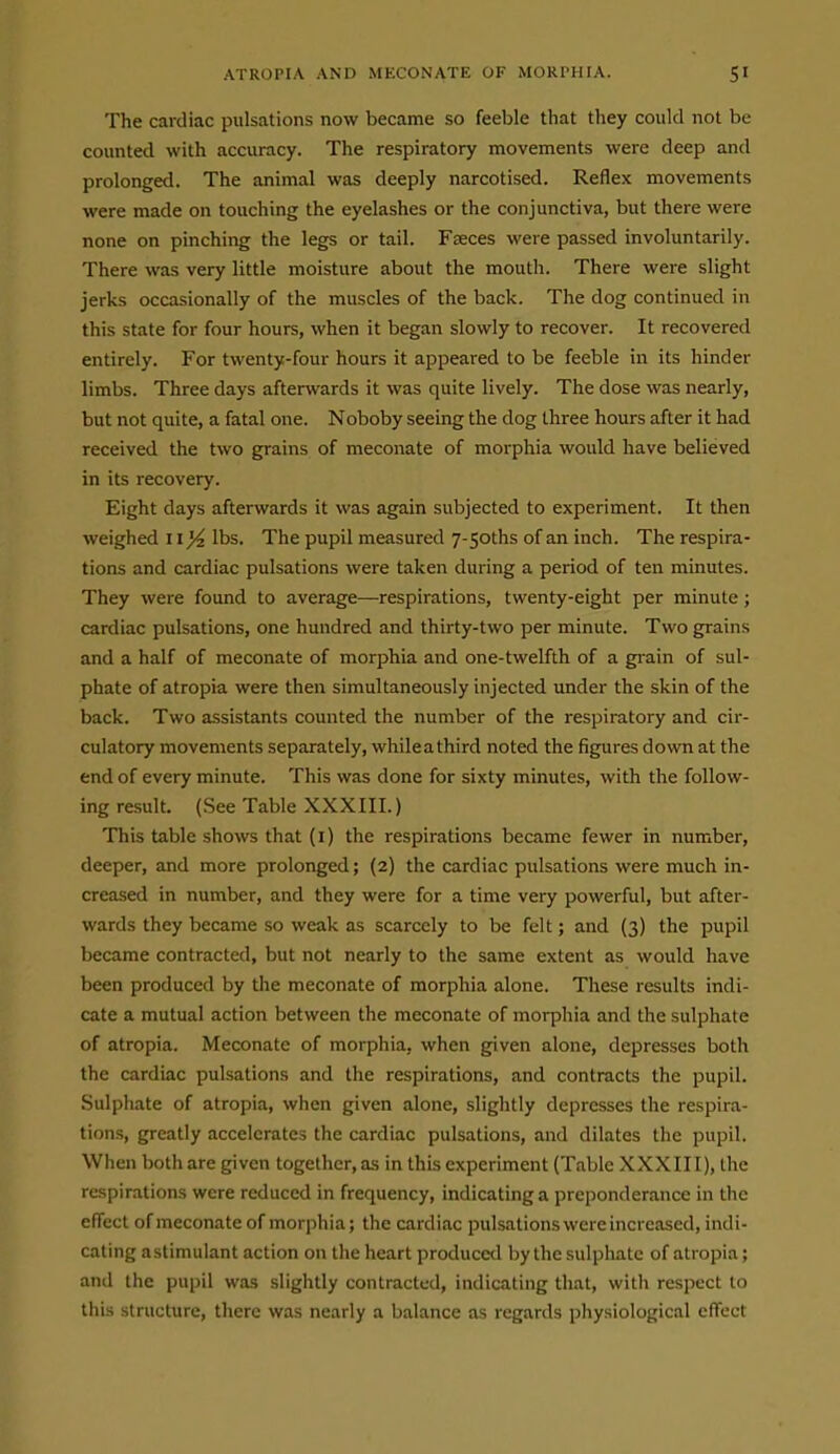 The cardiac pulsations now became so feeble that they could not be counted with accuracy. The respiratory movements were deep and prolonged. The animal was deeply narcotised. Reflex movements were made on touching the eyelashes or the conjunctiva, but there were none on pinching the legs or tail. Faeces were passed involuntarily. There was very little moisture about the mouth. There were slight jerks occasionally of the muscles of the back. The dog continued in this state for four hours, when it began slowly to recover. It recovered entirely. For twenty-four hours it appeared to be feeble in its hinder limbs. Three days afterwards it was quite lively. The dose was nearly, but not quite, a fatal one. Noboby seeing the dog three hours after it had received the two grains of meconate of morphia would have believed in its recovery. Eight days afterwards it was again subjected to experiment. It then weighed 11)4 lbs. The pupil measured 7-5oths of an inch. The respira- tions and cardiac pulsations were taken during a period of ten minutes. They were found to average—respirations, twenty-eight per minute; cardiac pulsations, one hundred and thirty-two per minute. Two grains and a half of meconate of morphia and one-twelfth of a gi-ain of sul- phate of atropia were then simultaneously injected under the skin of the back. Two assistants counted the number of the respiratory and cir- culatory movements separately, whileathird noted the figures down at the end of every minute. This was done for sixty minutes, with the follow- ing result. (See Table XXXIII.) This table shows that (i) the respirations became fewer in number, deeper, and more prolonged; (2) the cardiac pulsations were much in- creased in number, and they were for a time very powerful, but after- wards they became so weak as scarcely to be felt; and {3) the pupil became contracted, but not nearly to the same extent as would have been produced by the meconate of morphia alone. These results indi- cate a mutual action between the meconate of morphia and the sulphate of atropia. Meconate of morphia, when given alone, depresses both the cardiac pulsations and the respirations, and contracts the pupil. Sulphate of atropia, when given alone, slightly depresses the respira- tions, greatly accelerates the cardiac pulsations, and dilates the pupil. When both are given together, as in this experiment (Table XXXIII), the respirations were reduced in frequency, indicating a preponderance in the effect of meconate of morphia; the cardiac pulsations were increased, indi- cating a stimulant action on the heart produced by the sulphate of atropia; and the pupil was slightly contracted, indicating that, with respect to this structure, there was nearly a balance as regards physiological effect