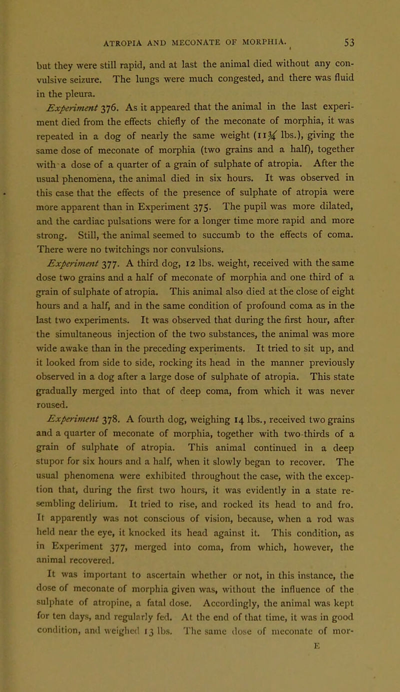 I but they were still rapid, and at last the animal died without any con- vulsive seizure. The lungs were much congested, and there was fluid in the pleura. Experiment 376. As it appeared that the animal in the last experi- ment died from the effects chiefly of the meconate of morphia, it was repeated in a dog of nearly the same weight (11^ lbs.), giving the same dose of meconate of morphia (two grains and a half), together with a dose of a quarter of a gi-ain of sulphate of atropia. After the usual phenomena, the animal died in six hours. It was observed in this case that the effects of the presence of sulphate of atropia were more apparent than in Experiment 375. The pupil was more dilated, and the cardiac pulsations were for a longer time more rapid and more strong. Still, the animal seemed to succumb to the effects of coma. There were no twitchings nor convulsions. Experiment 377. A third dog, 12 lbs. weight, received with the same dose two grains and a half of meconate of morphia and one third of a grain of sulphate of atropia. This animal also died at the close of eight hours and a half, and in the same condition of profound coma as in the last two experiments. It was observed that during the first hour, after the simultaneous injection of the two substances, the animal was more wide awake than in the preceding experiments. It tried to sit up, and it looked from side to side, rocking its head in the manner previously observed in a dog after a large dose of sulphate of atropia. This state gradually merged into that of deep coma, from which it was never roused. Experiment 378. A fourth dog, weighing 14 lbs., received two grains and a quarter of meconate of morphia, together with two thirds of a grain of sulphate of atropia. This animal continued in a deep stupor for six hours and a half, when it slowly began to recover. The usual phenomena were exhibited throughout the case, with the excep- tion that, during the first two hours, it was evidently in a state re- sembling delirium. It tried to rise, and rocked its head to and fro. It apparently was not conscious of vision, because, when a rod was held near the eye, it knocked its head against it. This condition, as in Experiment 377, merged into coma, from which, however, the animal recovered. It was important to ascertain whether or not, in this instance, the dose of meconate of morphia given was, without the influence of the sulphate of atropine, a fatal dose. Accordingly, the animal was kept for ten days, and regularly fed. At the end of that time, it was in good condition, and weighed 13 lbs. The same dose of meconate of mor- E