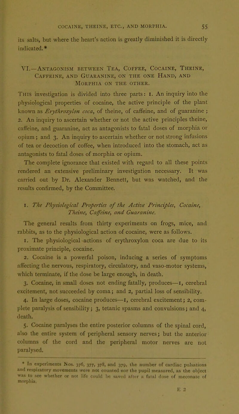 its salts, but where the heart's action is greatly diminished it is directly indicated.* VI.—Antagonism between Tea, Coffee, Cocaine, Theine, Caffeine, and Guaranine, on the one Hand, and Morphia on the other. This investigation is divided into three parts: i. An inquiiy into the physiological properties of cocaine, the active principle of the plant known as Erythroxylon coca, of theine, of caffeine, and of guaranine ; 2. An inquiry to ascertain whether or not the active principles theine, caffeine, and guaranine, act as antagonists to fatal doses of morphia or opium; and 3. An inquiry to ascertain whether or not strong infusions of tea or decoction of coffee, when introduced into the stomach, act as antagonists to fatal doses of morphia or opium. The complete ignorance that existed with regard to all these points rendered an extensive preliminary investigation necessary. It was carried out by Dr. Alexander Bennett, but was watched, and the results confirmed, by the Committee. I. The Physiological Properties of the Active Principles, Cocaine, Theine, Caffeine, and Guaranine. The general results from thirty experiments on frogs, mice, and rabbits, as to the physiological action of cocaine, were as follows. 1. The physiological -actions of erythroxylon coca are due to its proximate principle, cocaine. 2. Cocaine is a powerful poison, inducing a series of symptoms affecting the nervous, respiratory, circulatory, and vaso-motor systems, which terminate, if the dose be large enough, in death. 3. Cocaine, in small doses not ending fatally, produces—i, cerebral excitement, not succeeded by coma; and 2, partial loss of sensibility. 4. In large doses, cocaine produces—I, cerebral excitement; 2, com- plete paralysis of sensibility; 3, tetanic spasms and convulsions; and 4, death. 5. Cocaine paralyses the entire posterior columns of tlic spinal cord, also the entire system of peripheral sensory nerves; but the anterior columns of the cord and the peripheral motor nerves are not paralysed. * In experiments Nos. 376, 377, 378, and 379, the number of c.irdiac pulsations and rcspiiatory movements were not counted nor the pupil measured, as the object w.ns to see whether or not life cotild lie saved after a fatal dose of meconatc of morphia. 2