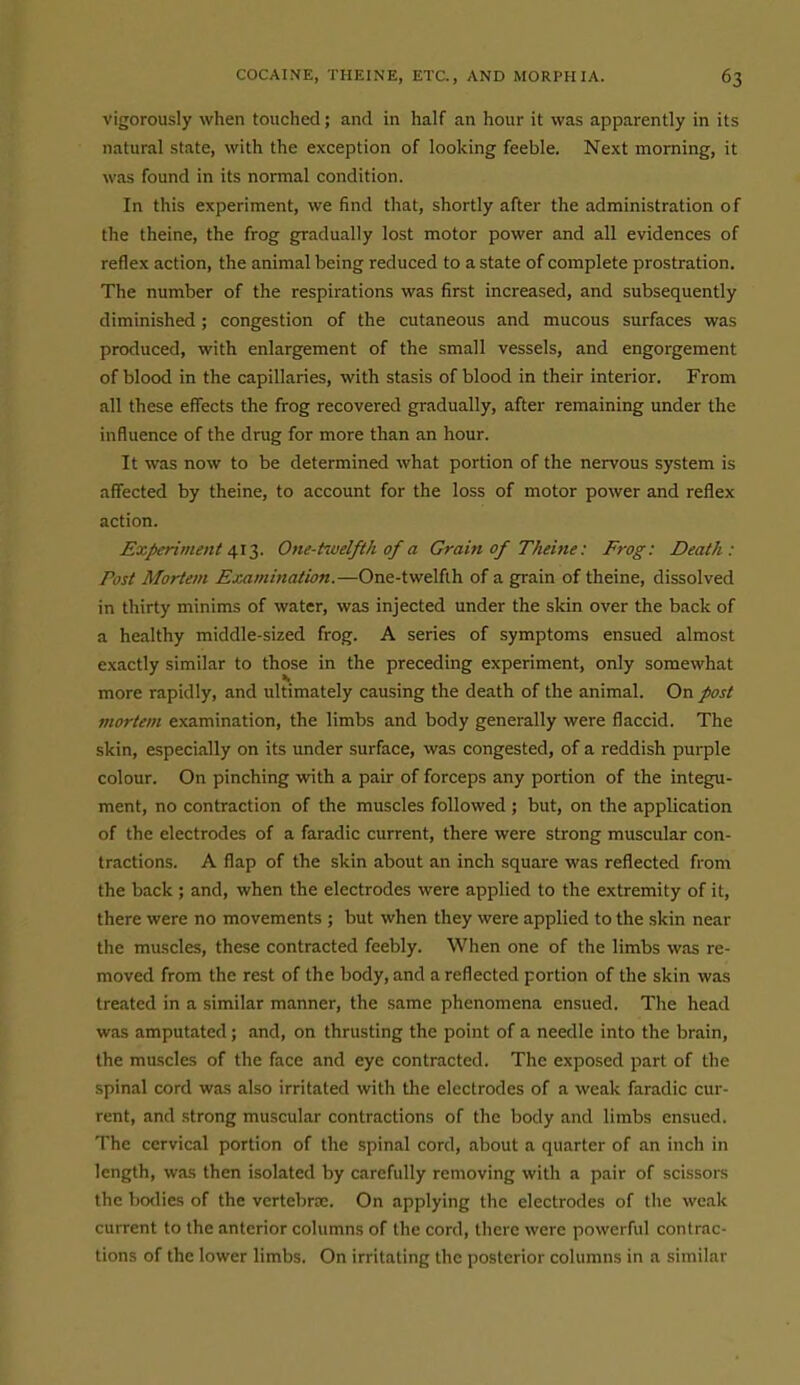 vigorously when touched; and in half an hour it was apparently in its natural state, with the exception of looking feeble. Next morning, it was found in its normal condition. In this experiment, we find that, shortly after the administration of the theine, the frog gradually lost motor power and all evidences of reflex action, the animal being reduced to a state of complete prostration. The number of the respirations was first increased, and subsequently diminished ; congestion of the cutaneous and mucous surfaces was produced, with enlargement of the small vessels, and engorgement of blood in the capillaries, with stasis of blood in their interior. From all these effects the frog recovered gradually, after remaining under the influence of the drug for more than an hour. It was now to be determined what portion of the nervous system is affected by theine, to account for the loss of motor power and reflex action. Experiment ^l*,. One-tiuelfth of a Grain of Theine: Frog: Death: Post Mortem Examination.—One-twelflh of a grain of theine, dissolved in thirty minims of water, was injected under the skin over the back of a healthy middle-sized frog. A series of symptoms ensued almost exactly similar to those in the preceding experiment, only somewhat more rapidly, and ultimately causing the death of the animal. On post mortem examination, the limbs and body generally were flaccid. The skin, especially on its under surface, was congested, of a reddish purple colour. On pinching with a pair of forceps any portion of the integu- ment, no contraction of the muscles followed ; but, on the application of the electrodes of a faradic current, there were strong muscular con- tractions. A flap of the skin about an inch square was reflected from the back ; and, when the electrodes were applied to the extremity of it, there were no movements ; but when they were applied to the skin near the muscles, these contracted feebly. When one of the limbs was re- moved from the rest of the body, and a reflected portion of the skin was treated in a similar manner, the same phenomena ensued. The head was amputated; and, on thrusting the point of a needle into the brain, the muscles of the face and eye contracted. The exposed part of the spinal cord was also irritated with the electrodes of a weak faradic cur- rent, and strong muscular contractions of the body and limbs ensued. The cervical portion of the spinal cord, about a quarter of an inch in length, was then isolated by carefully removing with a pair of scissors the bo<lies of the vcrtebrtE. On applying the electrodes of the weak current to the anterior columns of the cord, there were powerful contrac- tions of the lower limbs. On irritating the posterior columns in a similar