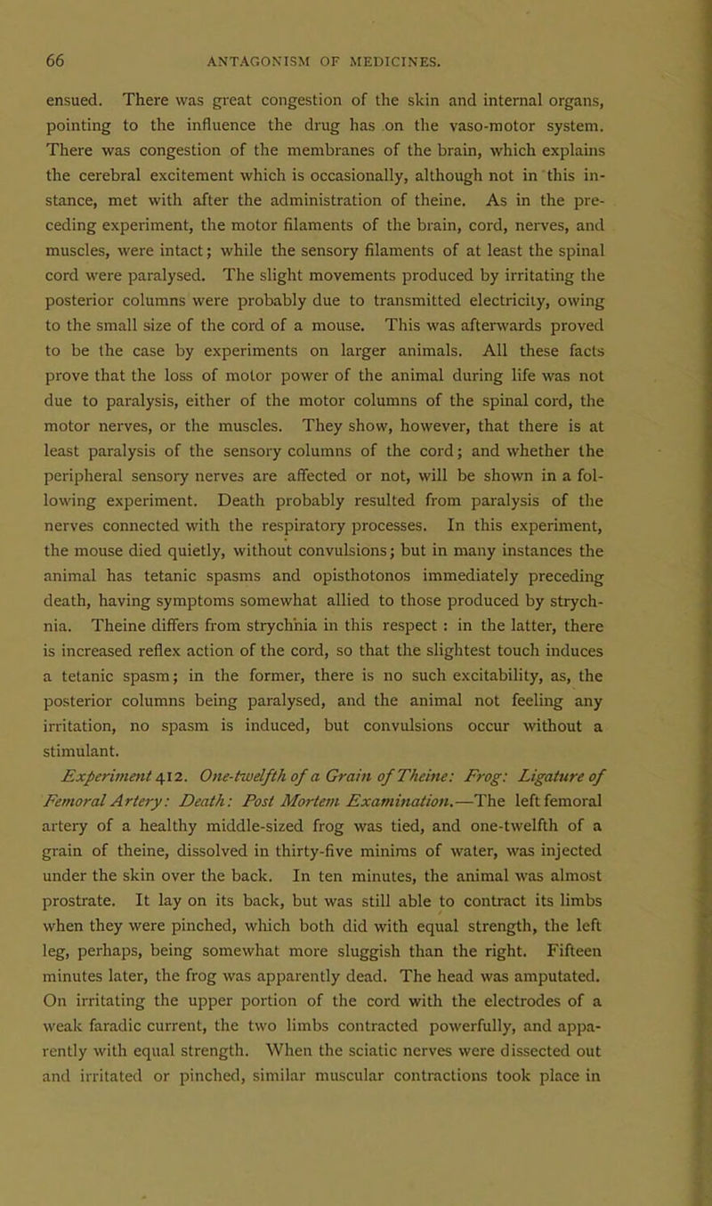 ensued. There was great congestion of the skin and internal organs, pointing to the influence the drug has on the vaso-motor system. There was congestion of the membranes of the brain, which explains the cerebral excitement which is occasionally, although not in this in- stance, met with after the administration of theine. As in the pre- ceding experiment, the motor filaments of the brain, cord, nerves, and muscles, were intact; while the sensory filaments of at least the spinal cord were paralysed. The slight movements produced by irritating the posterior columns were probably due to transmitted elecb-iciiy, owing to the small size of the cord of a mouse. This was afterwards proved to be the case by experiments on larger animals. All these facts prove that the loss of motor power of the animal during life was not due to paralysis, either of the motor columns of the spinal cord, the motor nerves, or the muscles. They show, however, that there is at least paralysis of the sensory columns of the cord; and whether the peripheral sensory nerves are aflfected or not, will be shown in a fol- lowing experiment. Death probably resulted from paralysis of the nerves connected with the respiratory processes. In this experiment, the mouse died quietly, without convulsions; but in many instances the animal has tetanic spasms and opisthotonos immediately preceding death, having symptoms somewhat allied to those produced by strych- nia. Theine differs from strychnia in this respect : in the latter, there is increased refliex action of the cord, so that the slightest touch induces a tetanic spasm; in the former, there is no such excitability, as, the posterior columns being paralysed, and the animal not feeling any irritation, no spasm is induced, but convulsions occur without a stimulant. Experiment ^12. One-twelfth of a Grain of Theine: Frog: Ligature of Femoral Artery: Death: Post Mortem Examination,—The left femoral artery of a healthy middle-sized frog was tied, and one-twelfth of a grain of theine, dissolved in thirty-five minims of water, was injected under the skin over the back. In ten minutes, the animal was almost prostrate. It lay on its back, but was still able to contract its limbs when they were pinched, which both did with equal strength, the left leg, perhaps, being somewhat more sluggish than the right. Fifteen minutes later, the frog was apparently dead. The head was amputated. On irritating the upper portion of the cord with the electrodes of a weak faradic current, the two limbs contracted powerfully, and appa- rently with equal strength. When the sciatic nerves were dissected out and irritated or pinched, similar muscular contractions took place in